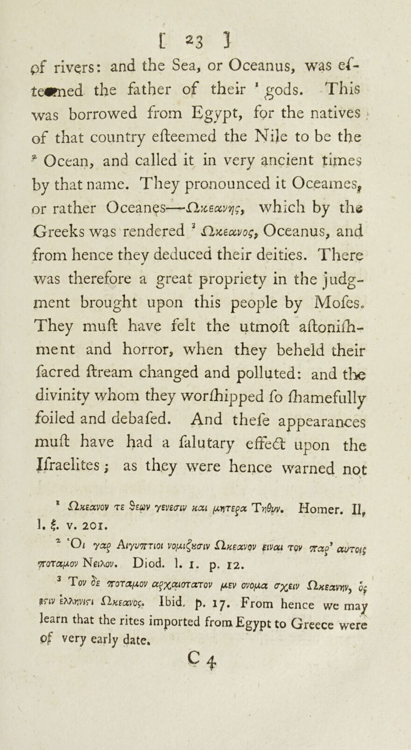 pf rivers: and the Sea, or Oceanus, was ef- te^med the father of their 1 gods. This was borrowed from Egypt, for the natives of that country efteemed the Nile to be the 51 Ocean, and called it in very ancient times by that name. They pronounced it Oceames, or rather Oceanus—Qxectvvjg, which by the Greeks was rendered 3 £hceccvog, Oceanus, and from hence they deduced their deities. There was therefore a great propriety in the judg- ment brought upon this people by Mofes. They mu ft have felt the utmoft aftonilla- ment and horror, when they beheld their facred ftream changed and polluted: and the divinity whom they worfhipped fo fbamefully foiled and debafed. And theie appearances muft have had a falutary effed: upon the Israelites; as they were hence warned not * T£ Soav ym<nv kcu pnTEfc* Ty&uv. Homer. Ilf 1. f. V. 2CI. 1 Oi yxo Aiywmoi vo/utfrcriv Qv.£z,vqv etvai tov ttzo’ avrct; Trora/xov Neixov. Diod. 1. 1. p. 12. 3 Tov Of oroTapov abator mov fxtv ovoixa ayjnv ilnEzvYiv, o; mv htovtn ilK£cxvDg. Ibid. f>. 17. From hence wc may learn that the rites imported from Egypt to Greece were of very early date.