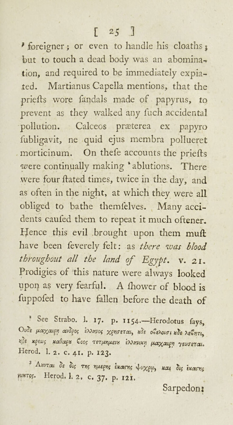 * foreigner; or even to handle his cloaths $ but to touch a dead body was an abomina-r tion, and required to be immediately expia- ted. Martianus Capella mentions, that the priehs wore fandals made of papyrus, to prevent as they walked any fuch accidental pollution. Calceos prasterea ex papyro fubligavit, ne quid ejus membra pollueret morticinum. On thefe accounts the priefts were continually making ‘ablutions. There were four hated times, twice in the day, and as often in the night, at which they were all obliged to bathe themfelves. Many acci- dents caufed them to repeat it much oftener. Hence this evil brought upon them muft have been feverely felt: as there was blood throughout all the land of Egypt, v. 21. Prodigies of this nature were always looked upon a$ very fearful. A fhower of blood is fuppofed to have fallen before the death of See Strabo. 1. ly. p. 1154*—Herodotus fays, sMm; %^0-ETa/, ah oZtKnai ah foGm, act x^eu; HaOocfx £00$ tet^/zev* eAAwk>i jxax^^ yeuaerai. Herod. 1. 2. c. 41. p. 123. 3 Aavron h T7]$ ypspif exam; 4^X^y ham; Wtc5. Herod, I. 2, c. 37. p. 121. Sarpedon: