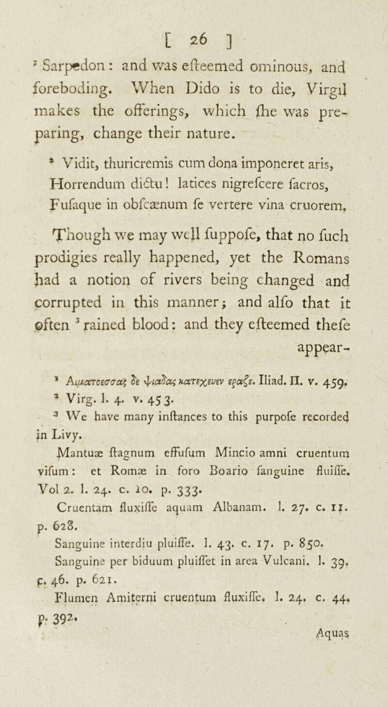 3 Sarpedon: and was efreemed ominous, and foreboding. When Dido is to die, Virgil makes the offerings, which (lie was pre- paring, change their nature. 1 Vidit, thuricremis cum dona imponeret aris, Horrendum didtu! latices nigrefcere lacros, Fufaque in obfcamum fe vertere vina cruorem. Though we may well fuppofe, that no fuch prodigies really happened, yet the Romans had a notion of rivers being changed and corrupted in this manner; and alfo that it often 3 rained blood: and they efteemed thefe appear- 1 Ai(xcctoz<t<to^ Jc y^ta^di narexsvev Iliad. IT. v. 459. * Virg. 1. 4. v. 453. 3 We have many inftances to this purpofe recorded in Livy. Mantuae ftagnum effufum Mincio amni cruentum vifum: et Romae in foro Boario fanguine fluiffe. Yol 2. 1. 24. c. io. p. 333. Cruentam fluxiffe aquam Albanam. 1. 27. c. 11. p. 628. Sanguine interdiu pluifle. 1. 43. c. 17. p. 85°* Sanguine per biduum pluillet in area Vulcani. 1. 39, C. 46. p. 621. Flumen Amiterni cruentum fluxifle. 1. 24. c. 44. p: 392* Aquas