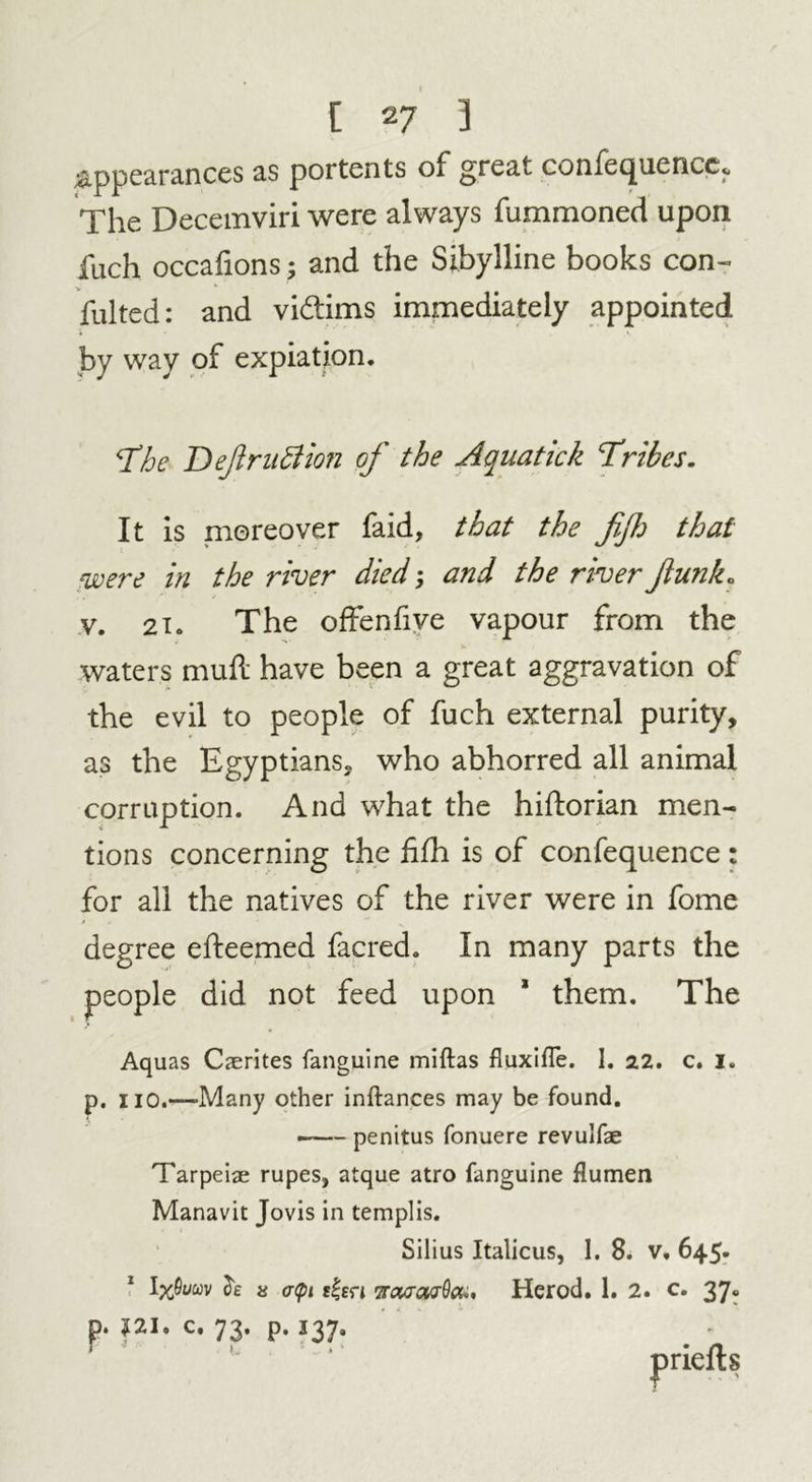 Appearances as portents of great confequencc. The Decemviri were always fummoned upon fuch occafions; and the Sibylline books con- fulted: and vi&ims immediately appointed by way of expiation. The Definition of the Aquatick Tribes. It is moreover faid, that the fifh that were in the river died and the river funk. v. 21. The offenfive vapour from the waters mud: have been a great aggravation of the evil to people of fuch external purity, as the Egyptians, who abhorred all animal corruption. And what the hiftorian men- tions concerning the fifh is of confequence: for all the natives of the river were in fome degree efteemed facred. In many parts the people did not feed upon * them. The Aquas Caerites fanguine miftas fluxifTe. I. 2.2. c. 1. p. no.—-Many other inftances may be found. —— penitus fonuere revulfae Tarpeiae rupes, atque atro fanguine flumen Manavit Jovis in templis. Silius Italicus, 1. 8. v. 645. ‘ oe x apt r|fri iraTcurSa,, Herod. 1. 2. c. 37. p. J2I. c. 73. p. 137. r