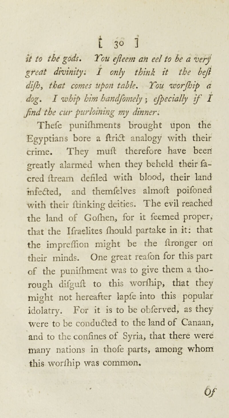 C 3° ] it to the gods. You ejieem an eel to be a very great divinity. I only think it the bejl dijh, that comes Upon table. You worfldp a < dog. I whip him handfomely ; efpedally if I find the cur purloining my dinner. Thefe punishments brought upon the Egyptians bore a ftrid: analogy with their crime. They mufi: therefore have been: greatly alarmed when they beheld their fa- cred Stream defiled with blood, their land infe&ed, and themfelves almoft poifoned with their Stinking deities. The evil reached the land of Gofhen, for it feemed proper, that the Ifraelites Should partake in it: that the impreffion might be the Stronger on their minds. One great reafon for this part of the puniShment was to give them a tho- rough difgufi to this worShip, that they might not hereafter lapfe into this popular idolatry. For it is to be obferved, as they were to be conduced to the land of Canaan, and to the confines of Syria, that there were many nations in thofe parts, among whom this worShip was common.