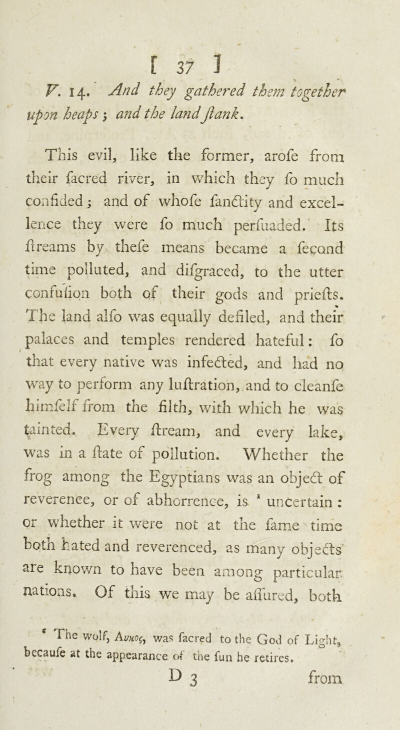 V. 14. And they gathered them together upon heaps 5 and the land Jlank. This evil, like the former, arofe from their facred river, in which they fo much confided; and of whofe fandtity and excel- lence they were fo much perfuaded. Its fireams by thefe means became a fecand time polluted, and difgraced, to the utter confulion both of their gods and priefts. % The land alfo was equally defied, and their palaces and temples rendered hateful: fo that every native was infedled, and had no way to perform any luflration, and to cleanfe himfelf from the filth, with which he was tainted. Every dream, and every lake, was in a date of pollution. Whether the frog among the Egyptians was an objedt of reverence, or of abhorrence, is 1 uncertain : or whether it were not at the fame time botn hated and reverenced, as many objedts are known to have been among particular, nations. Of this we may be allured, both The wolf, Avko{j was facred to the God of Light, becaufe at the appearance of the fun he retires.