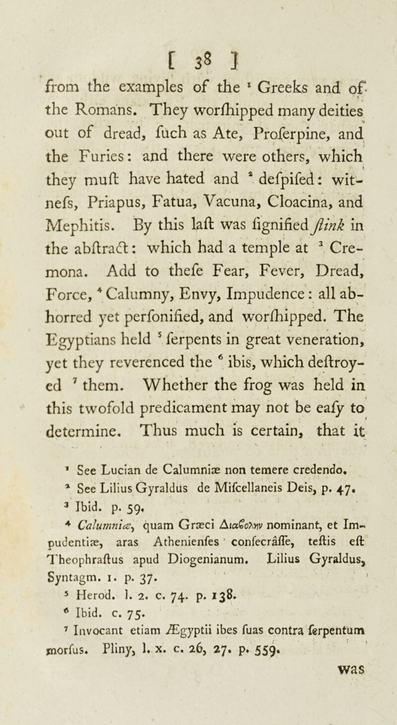 from the examples of the * Greeks and of the Romans. They worshipped many deities out of dread, fuch as Ate, Proferpine, and i , t the Furies: and there were others, which : i they muft have hated and 4 defpifed: wit- nefs, Priapus, Fatua, Vacuna, Cloacina, and Mephitis. By this laft was fignified Jiink in the abdraft: which had a temple at 3 Cre- mona. Add to thefe Fear, Fever, Dread, Force,4 Calumny, Envy, Impudence : all ab- horred yet perfonihed, and worfhipped. The Egyptians held 5 ferpents in great veneration, yet they reverenced the 6 ibis, which deftroy- ed 7 them. Whether the frog was held in this twofold predicament may not be eafy to determine. Thus much is certain, that it m + t ‘ » V . » , l ,rt 1 See Lucian de Calumniae non temere credendo, 1 See Lilius Gyraldus de Mifcellaneis Deis, p. 47. 3 Ibid. p. 59, 4 Calumnies, quam Grseci AtaGotov nominant, et Im- pudentiae, aras Athenienfes confecrafle, teftis eft Theophraftus apud Diogenianum. Lilius Gyraldus, Syntagm. 1. p. 37. 5 Herod. 1. 2. c. 74. p. 138. 6 Ibid. c. 75. 7 Invocant etiam AEgyptii ibes fuas contra ferpentum jnorfus. Pliny, 1. x. c. 26, 27. p. 559. was