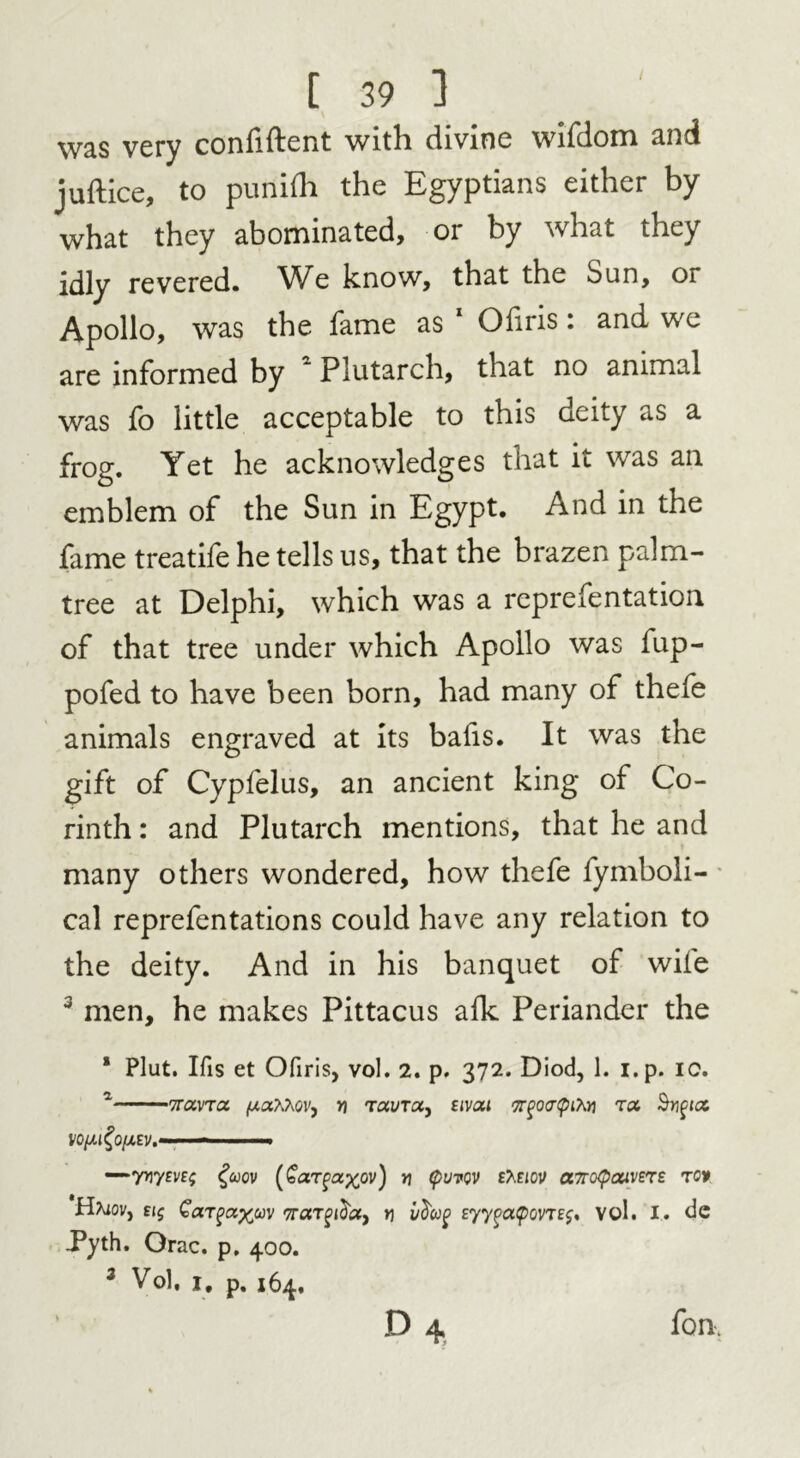 w&s very coniiftent with divine wifdom and juftice, to punifh the Egyptians either by what they abominated, or by what they idly revered. We know, that the Sun, or Apollo, was the fame as 1 Ofiris: and we are informed by * Plutarch, that no animal was fo little acceptable to this deity as a frog. Yet he acknowledges that it was an emblem of the Sun in Egypt. And in the fame treatife he tells us, that the brazen palm- tree at Delphi, which was a representation of that tree under which Apollo was fup- pofed to have been born, had many of thefe animals engraved at its bafis. It was the gift of Cypfelus, an ancient king of Co- rinth : and Plutarch mentions, that he and many others wondered, how thefe fymboli- cal reprefentations could have any relation to the deity. And in his banquet of wile 3 men, he makes Pittacus alk Periander the * Plut. Ifis et Ofiris, vol. 2. p. 372. Diod, 1. i.p. ic. 2 Trav'Toc. (UaAAov, yi T«yra, sivai <7r%o<r(pito t<x fyifict V0lM^0[A£Vt- ■» - —>yriyEVE; fcoov (€argaxov) * tyVTQV eAeiov a7ro<pcxiv£r£ rot Haiov, £(5 y\ idag Eyy(ja<povtej. vol. I. dc .Pyth. Grac. p. 400. 3 Vol, 1, p. 164, ' D 4 fan.