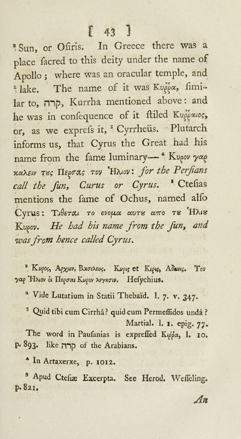 Sun, or Ofiris. In Greece there was a place facred to this deity under the name of Apollo ; where was an oracular temple, and a lake. The name of it was Kvfyu, fimi~ lar to, mp> Kurrha mentioned above: and he was in confequence of it fliled Kujfeouos, or, as we exprefs it, 3 Cyrrheiis. Plutarch informs us, that Cyrus the Great had his name from the fame luminary—4 Kv^ov yct% % «*. » * xctXeiv TVS n£%(TCLg 70V 'Haiov : for the Perfians call the fun, Curus or Cyrus. * Ctefias mentions the fame of Ochus, named alfo ? ' Cyrus: TjOetoLi to cvopoc clvtx utto HAtar Kvgov. He had his name from the fun, arid was from hence called Cyrus. * Ky£>0$, Apflav, Bx<nteu$, Kvgig et KTop yap ’Ha<ov ot Ue^ai Kvgov teyxaiv. Hefychius. a Vide Lutatium in Statii Thebaid. 1. 7. v. 347. 3 Quid tibi cum Cirrha? quid cum Permeffidos unda? Martial. 1. 1. epig. 77. The word in Paufanias is expreffed Kippa, 1. 10. p. 893. like nip of the Arabians. 4 In Artaxerxe, p. 1012. 5 Apud Ctefias Excerpta. Sec Herod. Wefleling. p. 821, An