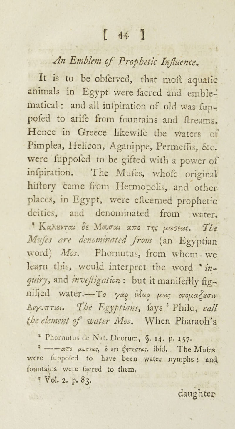 V \dn Emblem cj Prophetic Influence. It is to be obferved, that mod: aquatic animals in Egypt were facred and emble- matical: and all infpiration of old was fup- pofed to arife from fountains and dreams. Hence in Greece like wife the Waters of Pimplea, Helicon, Aganippe, Penneffis, &c. were fuppofed to be gifted with a power of infpiration. The Mules, whofe original hidcry came from Hermopolis, and other places, in Egypt, were edeemed prophetic deities, and denominated from water, * cs Mcvcrca oltso rrjg fiuGeuc. Ihe MuJ'es are denominated jrom (an Egyptian word) Mas. Phornutus, from whom we learn this, would interpret the word 1 in- quiry, and invejiigation : but it manifeftly fig- mfied water.— I o ycx.^ v&uf) pug ovcpctifcrtv AiyviFTioi. I he Egyptians, fays 3 Philo, call {he element of water Mos. When Pharaoh’s Phornutus de Nat. Dcorum, §. 14. p. 157. * airo fxucreug, o en ^mrurecog. ibid. The Mufes were fuppofed to have been water nymphs : and fountains were facred to them. 3 Vol. 2. p. 83. daughter