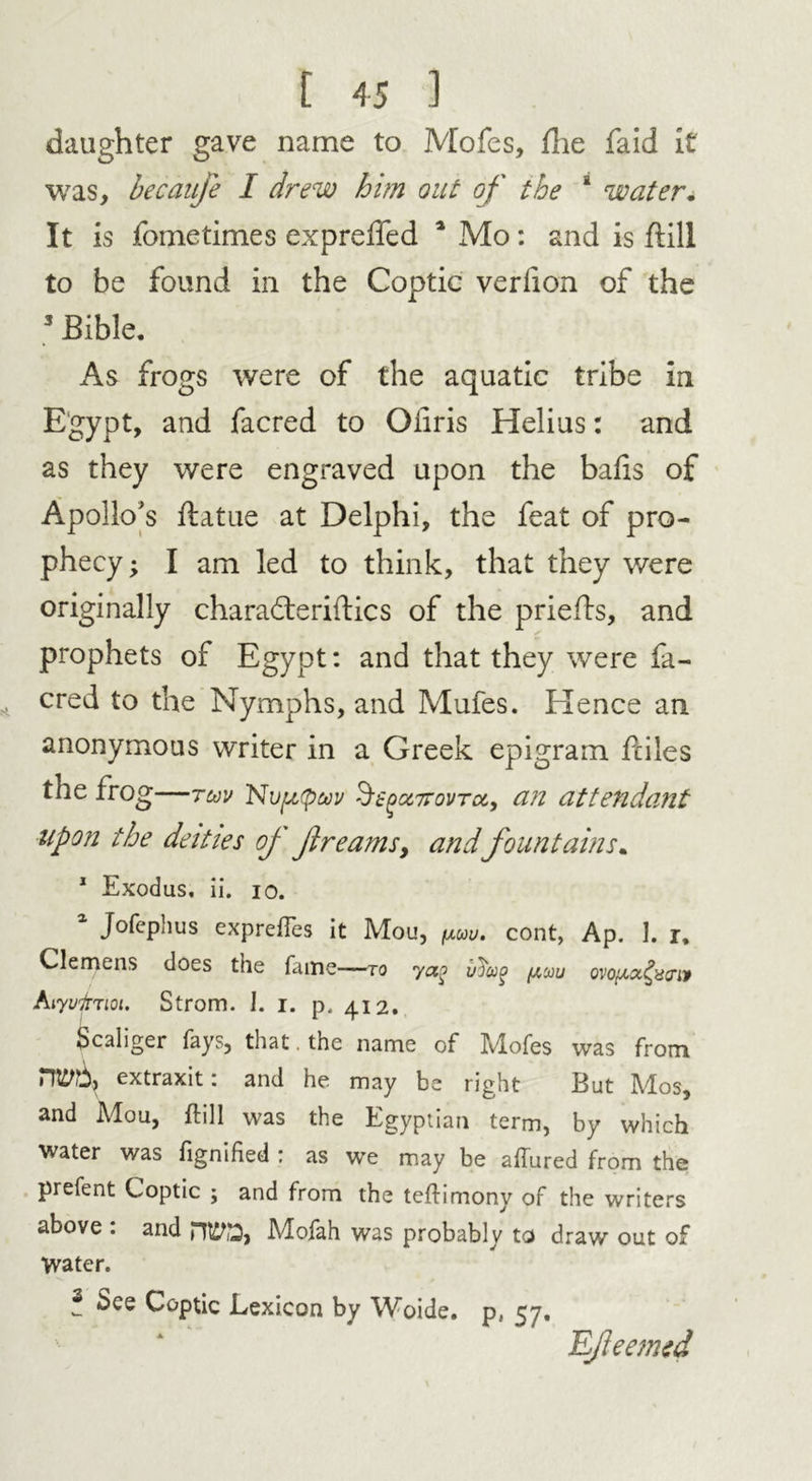 daughter gave name to Moles, die faid it was, becanfe I drew him out of the * water. It is fometimes exprelTed 1 Mo: and is dill to be found in the Coptic verlion of the 3 Bible. As frogs were of the aquatic tribe in Egypt, and facred to Oiiris Helius: and as they were engraved upon the balls of Apollo's ftatue at Delphi, the feat of pro- phecy ; I am led to think, that they were originally charadteridics of the prieds, and prophets of Egypt: and that they were fa- cred to the Nymphs, and Mufes. Hence an anonymous writer in a Greek epigram diles the frog—tuv Nv^(puv ^t^ccTrovroc, an attendant upon the deities oj f reams, andfountains. 1 Exodus, ii. io. Jofcphus exprelfes it Mou, fxuu. cont, Ap. I. r, Clemens does the fame—to yao iiJug /tau ovo^^acnv hiyvfjioi. Strom. I. i. p. 412. Scaliger fays, that the name of Mofes was from extraxit: and he may be right But Mos, and Mou, ftill was the Egyptian term, by which water was fignified : as we may be allured from the prefent Coptic ; and from the tefHmony of the writers above . and Moiah was probably to draw out of Water. f See Coptic Lexicon by Woide. p, 57, Rfeemed