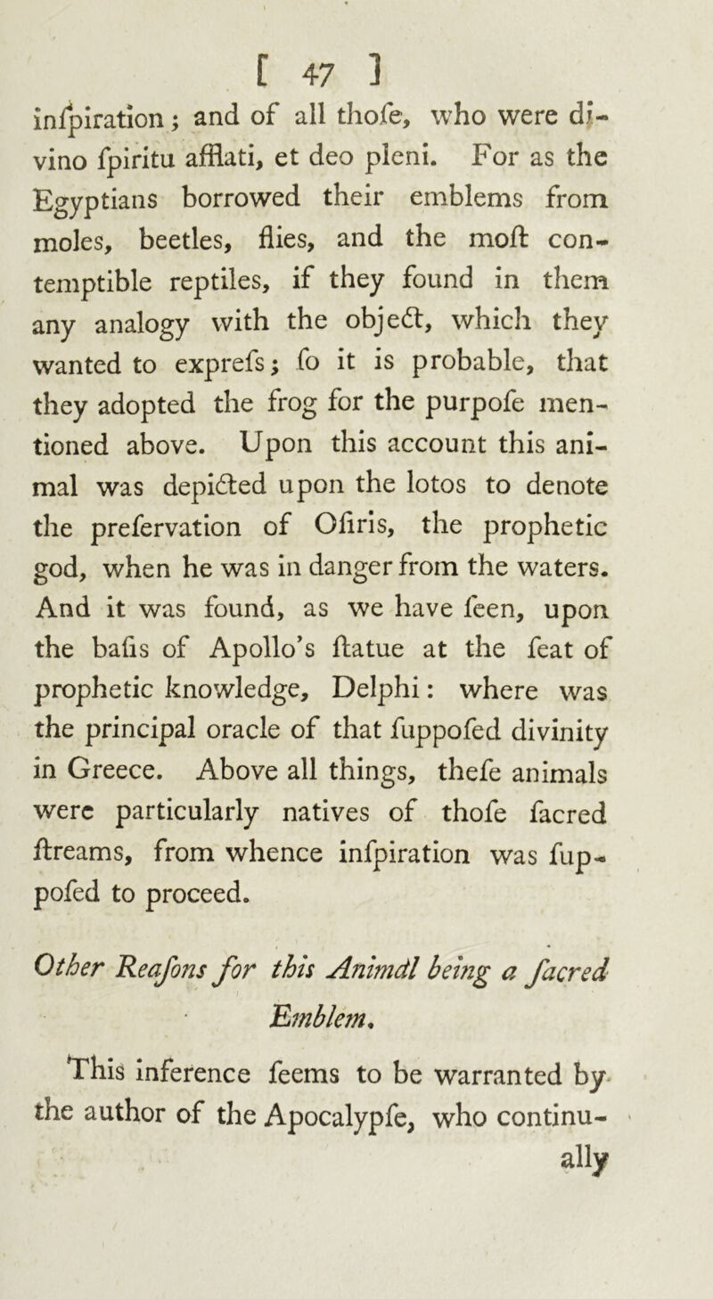 inspiration; and of all thofe, who were di- vino fpiritu afflati, et deo pleni. For as the Egyptians borrowed their emblems from moles, beetles, flies, and the mod con- temptible reptiles, if they found in them any analogy with the objed, which they wanted to exprefs; fo it is probable, that they adopted the frog for the purpofe men- tioned above. Upon this account this ani- mal was depided upon the lotos to denote the prefervation of Oflris, the prophetic god, when he was in danger from the waters. And it was found, as we have feen, upon the bafis of Apollo’s datue at the feat of prophetic knowledge, Delphi: where was the principal oracle of that fuppofed divinity in Greece. Above all things, thefe animals were particularly natives of thofe facred dreams, from whence infpiration was fup- pofed to proceed. Other Reafons for this Animdl being a facred .’Emblem. This inference feems to be warranted by the author of the Apocalypfe, who continu- ally