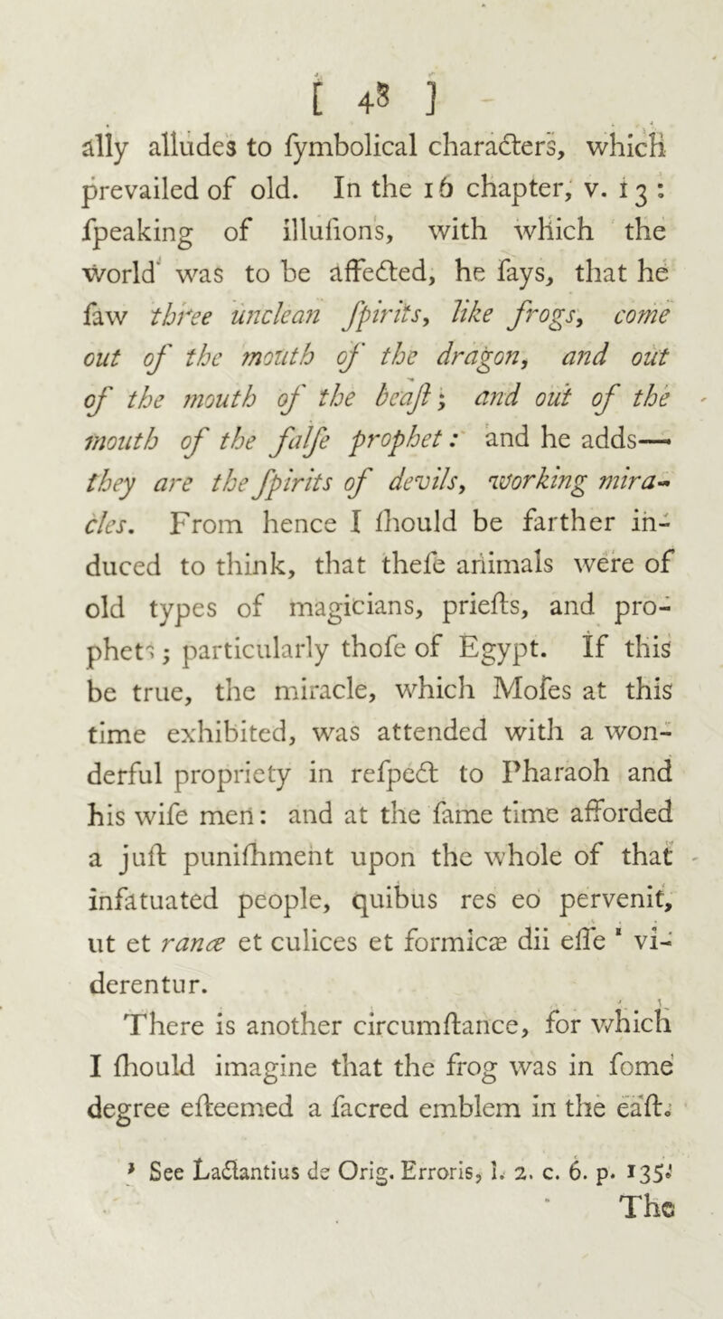 £ 4 3 ] ally alludes to fymbolical characters, which prevailed of old. In the 16 chapter, v. I 3 : fpeaking of illufions, with which the world was to he affedled, he fays, that he faw three unclean fpirits, like frogs, come out of the mouth of the dragon, and out of the ?nouth of the beajl; and out of the mouth of the falfe prophet: and he adds—- they are the fpirits of devils, working mira- cles. From hence I fhould be farther in- duced to think, that thefe ariimals were of old types of magicians, priefts, and pro- phets • particularly thofe of Egypt. If this be true, the miracle, which Mofes at this time exhibited, was attended with a won- derful propriety in refpedl to Pharaoh and his wife men: and at the fame time afforded a juft puniftiment upon the whole of that infatuated people, quibus res eo pervenit, ut et ranee et culices et formicae dii elfe “ vi- derentur. There is another circumftance, for which I fhould imagine that the frog was in fome degree efteemed a facred emblem in the eafto * See La&antius de Orig. Erroris, 1. 2. c. 6. p. 135* The