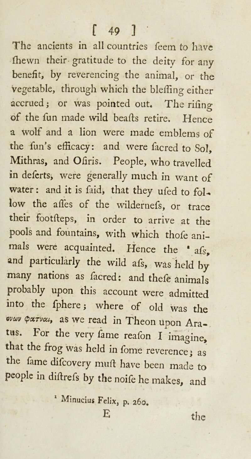 The ancients in all countries Teem to have fhewn their gratitude to the deity for any benefit, by reverencing the animal, or the vegetable, through which the bleffing either accrued; or was pointed out. The riling of the fun made wild beafls retire. Hence a wolf and a lion were made emblems of the fun’s efficacy: and were facred to Sol, Mithras, and Ofiris. People, who travelled in defertSj were generally much in want of water: and it is faid, that they ufed to fol- low the affies of the wildernefs, or trace their footfteps, in order to arrive at the pools and fountains, with which thofe ani- mals were acquainted. Hence the * afs, and particularly the wild afs, was held by many nations as facred: and thefe animals probably upon this account were admitted into the fphere; where of old was the *vuv <P**v6u$ as we read in Theon upon Ara- tus. For the very fame reafon I imagine, that the frog was held in fome reverence; as the fame difcovery muft have been made to people in diftrefs by the noife he makes, and 1 Minucius Felix, p. 260. E