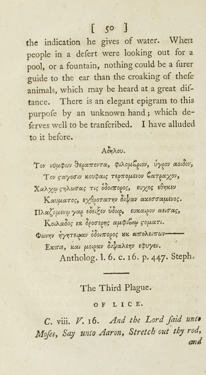 • [ 5° 3 the indication he gives of water. When people in a defert were looking out for a pool, or a fountain, nothing could be a furer ouide to the ear than the croaking of thefe animals, which may be heard at a great dis- tance. There is an elegant epigram to this purpofe by an unknown hand; which de- ferves well to be tranfcribed. I have alluded to it before. A fiyXov. Tov vOpQuv §£(>ct7rovTOi, (ptXop&giov, vygov otoidovf Tov gotyocriv xov(paig tb^tto^evov XaA%&> syXo)(rctg Tig o$oi7TO(>og, Evyog bQy]XEV YLuVpCCTOgy BxfyoTCCTYlV SltyotV CCXETTOCfXEVOg. XlXCt^OfXBVCO yOtQ EOEl^EV EUXMlgOV (X,EKTUgt KoiXccSog EX' fyoa-Egyjg apQ&tco gofxocTi. tyuvyv y\yrjEi^xv o$oi7TO()og ax u7ToXei7TU)V ■ *■ ■ £jc7tib, xou f^oi^av $n\ra,\Erjv EtpuyEv. Antholog. 1. 6. c. 16. p.447. Steph. The Third Plague. OF LICE. C. viii. 16. And the Lord jbid unti Mofes, Say unto Aaron, Stretch out thy rod, and
