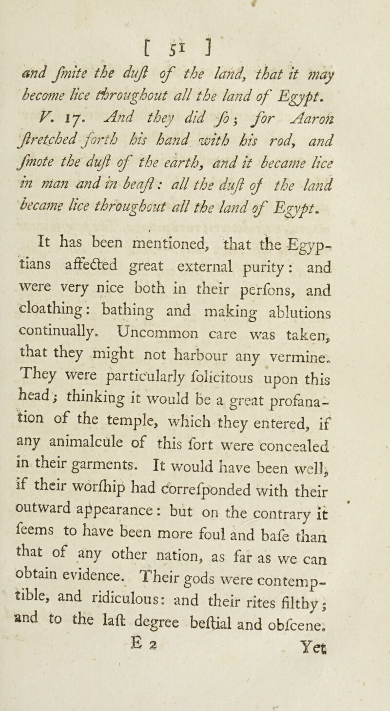 f [ 51 ]' x> » and fnite the dujl of the land, that it may become lice throughout all the land of Egypt. V. 17. And they did fo; for Aaron f retched forth his hand with his rod, and fnote the duf of the earth, and it became lice in man and in beaft: all the dujl oj the land became lice throughout all the land of Egypt. t It has been mentioned, that the Egyp- tians affedted great external purity: and were very nice both in their perfons, and cloathing: bathing and making ablutions continually. Uncommon care was taken, that they might not harbour any vermine* They were particularly folicitous upon this head; thinKing it would be a great profana- tion of the temple, which they entered, if any animalcule of this fort were concealed in their gaiments. It would have been well, if their worfhip had correfponded with their outward appearance: but on the contrary it feems to have been more foul and bafe than that of any other nation, as far as we can obtain evidence. Their gods were contemp- tible, and ridiculous: and their rites filthy; and to the laft degree beftial and obfcene. E 2 Yet