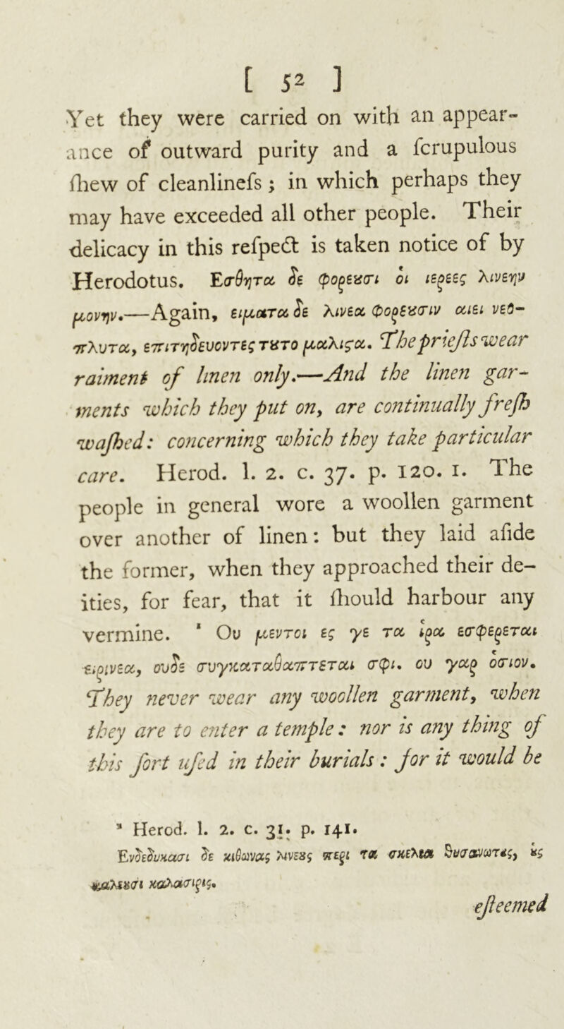Yet they were carried on with an appear- ance of outward purity and a icrupulous ihew of cleanlinefs; in which perhaps they may have exceeded all other people. Their delicacy in this refped: is taken notice of by Herodotus. E(t9t;tck, ft (pogextri oi le^eeg Xiverjv Again, eipoiTct ft Xivta. QGfiSuo'iv cast veS- irXvTccy e7nTr$6vovT6sTVTo pu.\i$oc. T’hepriefts wear raiment of linen only.—And the linen gar- ments which they put on, are continually freflo wajhed: concerning which they take particular care. Herod. 1. 2. c. 37. p. 120. 1. The people in general wore a woollen garment over another of linen: but they laid afide the former, when they approached their de- ities, for fear, that it lliould harbour any vermine. * Ou ^vtgi sg ys roc l^oc, ecrtpE^eToci t>oivzoc, ouft o’vyxot>Toc(jc67rTSTcti cr(pi. ou yocQ oanov. \They never wear any woollen garment, when they are to enter a temple : nor is any thing of this fort ufed in their burials : for it would be a Herod. 1. 2. c. 31. p. 141. EvhfoHam h taSoms vn$i r& cxfrut *5 wtUxai xa*a<nps, efleemed