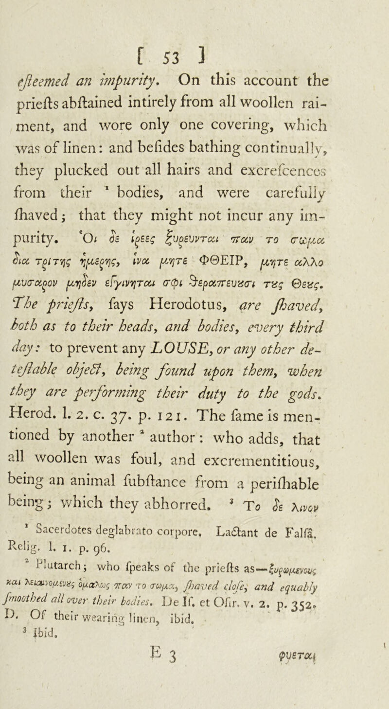 ejieemed an impurity. On this account the priefts abftained intirelyfrom all woollen rai- ment, and wore only one covering, which was of linen: and beiides bathing continually, they plucked out all hairs and excrefcences from their 1 bodies, and were careful! v * fhaved; that they might not incur any im- purity. 'Oi <5s Igseg £V()S\)VTOii ttccv to hoc, TgiTVji; rifles, Ivoc pyre d>@EIP, pyre ocXXo pcvcnxoov pcrj^sv eFyivyjTca crept §£pa.7r£vzci rvg The prieftsy fays Herodotus, are Jhaved, both as to their heads, and bodies, every third day: to prevent any LOUSE, or any other de~ teftable object y being found upon them> when they are performing their duty to the gods. Herod. 1. 2. c. 37. p. 121. The fame is men- tioned by another 1 author : who adds, that all woollen was foul, and excrementitious, being an animal fubftance from a perifhable being; which they abhorred. 3 To <5s Xivov Sacerdotes deglabrato corpore, La&ant de Falfs. Rclig. 1. 1. p. 96. Plutarch; who fpeaks of the priefts as—lv^iAem<, kcu teumo/Mvug buat.ojg nrav to ctco/ao:, Jhaved clofe, and equably fmoolhed all over their bodies. De If. et Ofir. v. 2. p. 352. D. Of their wearing linen, ibid. 3 ibid. E3 QVGTCCt