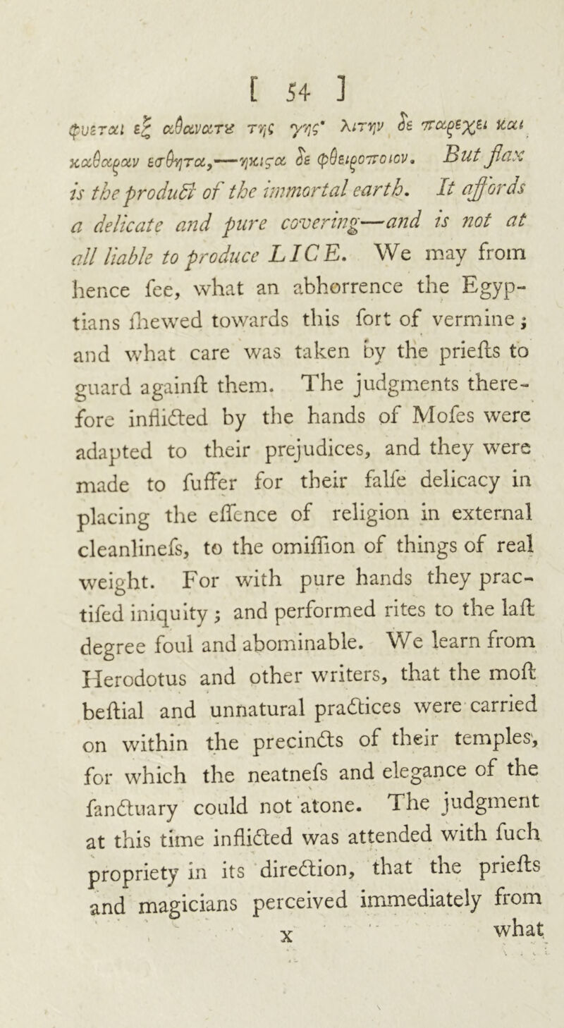 (pvZTctl fr uQav&TX rye yyg' Airvjv Se tcca xct6cc(joiv £0’(h]TiX>——viyag'0!, (pQeigo'jroicv, But jlax is the pro dull of the immortal earth. It affords a delicate and pure covering—and is not at all liable to produce LICE. We may from hence fee, what an abhorrence the Egyp- tians ihewed towards this fort of vermine j and what care was taken by the priefbs to guard againft them. The judgments there- fore inlii&ed by the hands of Mofes were adapted to their prejudices, and they were made to fuffer for their falfe delicacy in placing the effcnce of religion in external cleanlinefs, to the omiifion of things of real weight. For with pure hands they prac- tifed iniquity ; and performed rites to the laft degree foul and abominable. We learn from Herodotus and other writers, that the mod beftial and unnatural practices were carried on within the precinds of their temples, for which the neatnefs and elegance of the M . - V fandtuary could not atone. The judgment at this time inflidted was attended with fuch propriety in its diredtion, that the priefts and magicians perceived immediately from