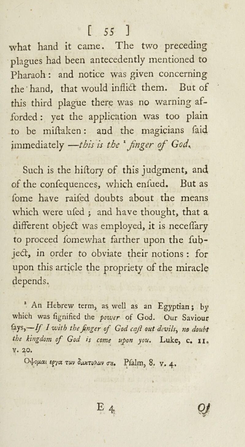 what hand it came. The two preceding plagues had been antecedently mentioned to Pharaoh: and notice was given concerning the'hand, that would infhd: them. But of this third plague there was no warning af- forded : yet the application was too plain to be miftaken: and the magicians faid immediately —this is the 1 Jinger of God.. Such is the hiftory of this judgment, and of the confequences, which enfued. But as fome have raifed doubts about the means which were ufed ; and have thought, that a different object was employed, it is neceffary t to proceed fomewhat farther upon the fub- jed:, in order to obviate their notions : for upon this article the propriety of the miracle depends. 8 An Hebrew term, as well as an Egyptian; by which was fignified the power of God. Our Saviour fays,—If I with the finger of God cajl out devils, no doubt the kingdom of God is come upon you, Luke, c. n„ v. 20. •• OtyiMi sgya rwv damuTwv an, Pfalm, 8. y. 4,