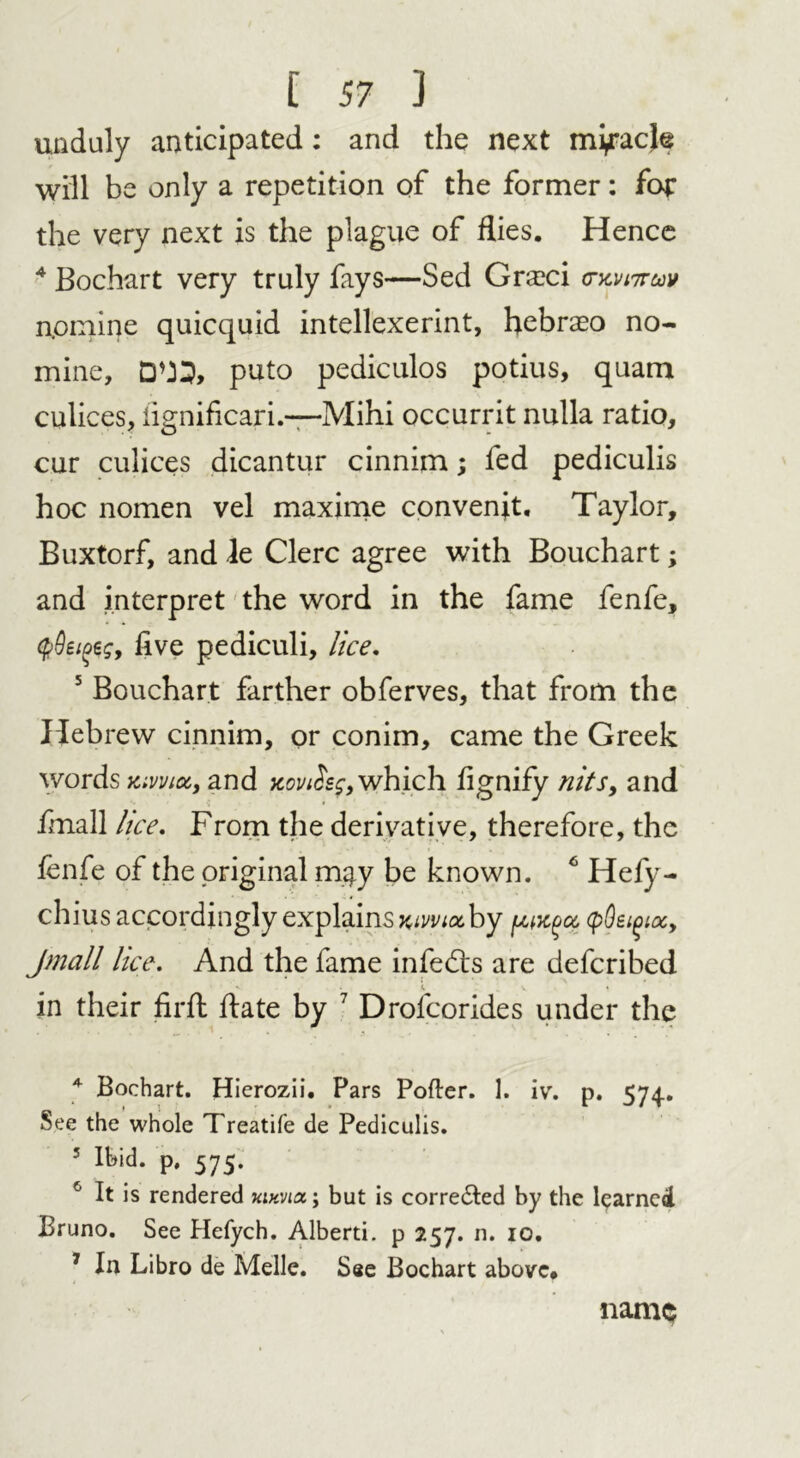 unduly anticipated: and the next my*acje will be only a repetition of the former: for the very next is the plague of flies. Hence 4 Bochart very truly fays—Sed Gra?ci crxvikm nomine quicquid intellexerint, hebraeo no- mine, puto pediculos potius, quam culices, iignificari.—Mihi occurrit nulla ratio, cur culices dicantur cinnim; fed pediculis hoc nomen vel maxime convenjt. Taylor, Buxtorf, and le Clerc agree with Bouchart; and interpret the word in the fame fenfe, five pediculi, lice. 5 Bouchart farther obferves, that from the Hebrew cinnim, or conim, came the Greek words om, and xon&f, which fignify nits9 and fmall lice. From the derivative, therefore, the fenfe of the original m#y be known. 4 5 6 Hefy- chius accordingly explains wmaby (pQeioioc, Jmall lice. And the fame infedts are defcribed in their firfl flate by 7 Drolcorides under the 4 Bochart. Hicrozii. Pars Pofler. 1. ivr. p. 574. See the whole Treatife de Pediculis. 5 Ibid, p, 575. 6 It is rendered uixvia; but is corrected by the learned Bruno. See Hefych. Alberti, p 257. n. 10. 7 In Libro de Melle. See Bochart above. name