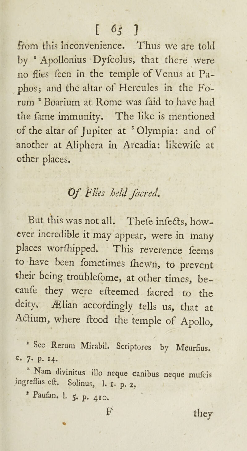 fiom this inconvenience. Thus we are told by 1 Apollonius Dyfcolus, that there were no flies feen in the temple of Venus at Pa- phos; and the altar of Hercules in the Fo- rum 2 Boarium at Rome was faid to have had the fame immunity. The like is mentioned of the altar of Jupiter at 3 Olympia: and of another at Aliphera in Arcadia: likewife at other places. Of Flies held facred. But this was not all. Thefe infedls, how- ever incredible it may appear, were in many places worshipped. This reverence feems to have been fometimes fhewn, to prevent their being troublefome, at other times, be- caufe they were efleemed facred to the deity, JEYrni accordingly tells us, that at Aftium, where flood the temple of Apollo, See Rerum Adirabil. Scriptores by IVteurfius. c. 7. p. 14. a Nam divinitus illo neque canibus neque mufcis ingrelTus eft. Solinus, J. 1. p. 2. * Paufan. ]. 5, p. 410. F they