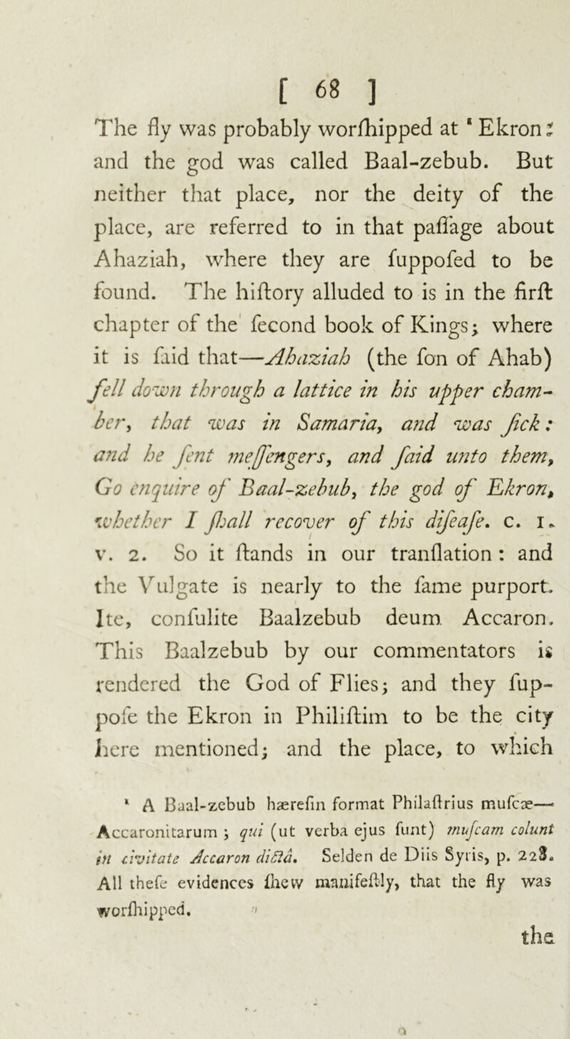 The fly was probably worfhipped at 1 Ekron: and the £od was called Baal-zebub. But neither that place, nor the deity of the place, are referred to in that paffage about Ahaziah, where they are fuppofed to be found. The hiftory alluded to is in the firft chapter of the fecond book of Kings; where it is faid that—Ahaziah (the fon of Ahab) fell down through a lattice in his upper cham- •i her, that was in Samaria, and was fick: and he fent mefengers, and faid imto them, Go enquire of Baal-zebub, the god of Ekron, whether I jhall recover of this difeafe. c. i* v. 2. So it ftands in our tranflation : and the Vulgate is nearly to the fame purport. Ite, confulite Baalzebub deum. Accaron. This Baalzebub by our commentators is rendered the God of Flies; and they fup- pofe the Ekron in Philiflim to be the city here mentioned; and the place, to which 1 A Baal-zebub haerefin format Philaftrius mufeae—• Accaronitarum ; qui (ut verba ejus funt) ?nufcam colunt in uvitate Jccaron ditta, Selden de Diis Syris, p. 228. All thefe evidences thevv laanifefBy, that the fly was worfhipped. •<