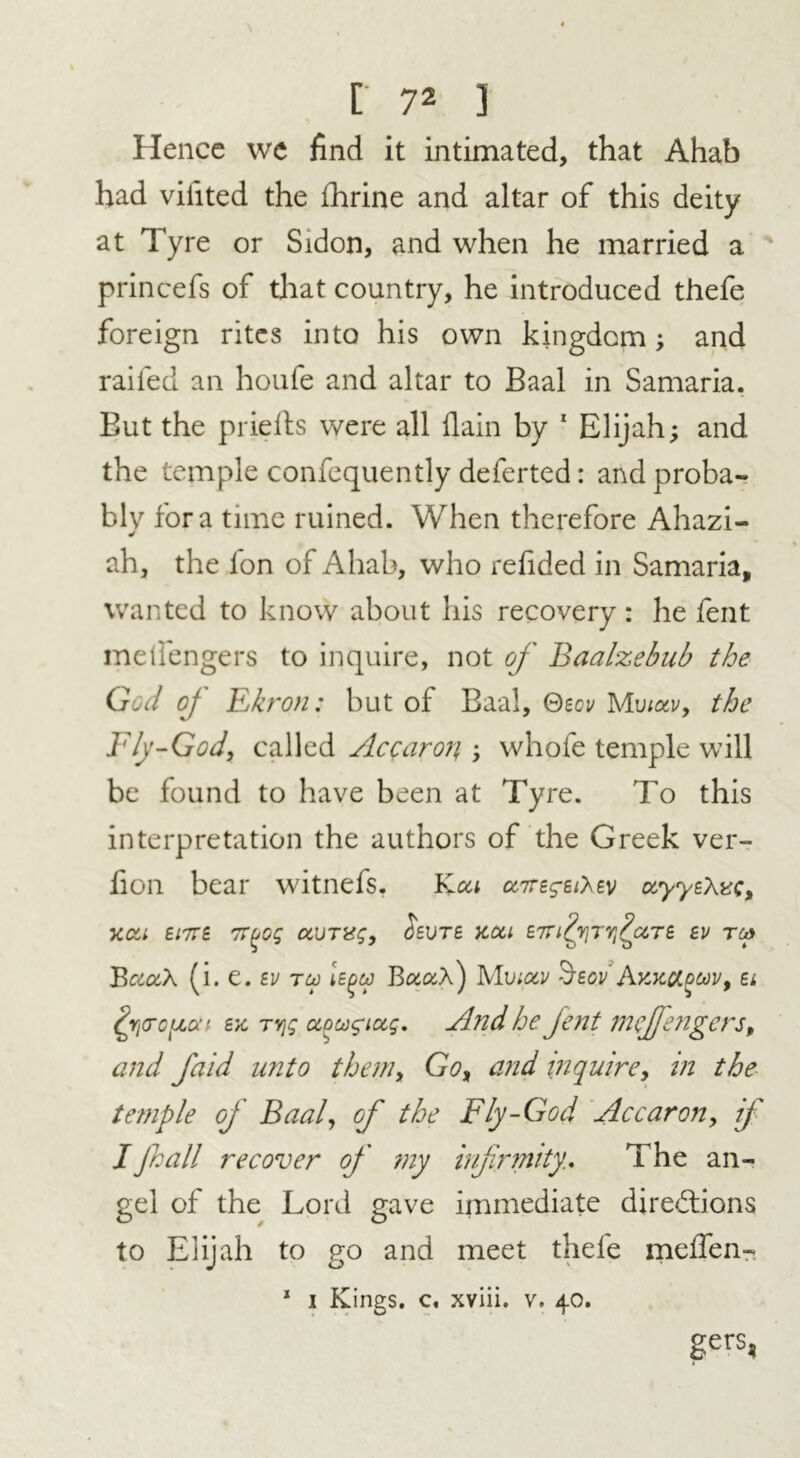 Hence we find it intimated, that Ahab had viiited the fhrine and altar of this deity at Tyre or Sidon, and when he married a princefs of that country, he introduced thefe foreign rites into his own kingdom; and railed an houfe and altar to Baal in Samaria. But the prielts were all flain by 1 Elijah; and the temple confequently deferted: and proba- bly fora time ruined. When therefore Ahazi- ah, the Ion of Ahab, who refided in Samaria, wanted to know about his recovery : he fent melfengers to inquire, not of Baalzebub the God oj Ekron: but of Baal, Qzov M\notv, the Fly-God, called Accaron ; whofe temple will be found to have been at Ty re. To this interpretation the authors of the Greek ver- lion bear witnefs. Kou ccttzsz^zv ocyyzXvg, xcc> ei7rz TT^og ccurag, Szutz ycou zirilr^ficcTZ zv tc* BcaxX (i. e. zv t co Iz^co Bua,\) Mv;ocv ’hzovAv.KCt.ooov, Zi ^ricopaf zx TYjg aocogiug. And he Jent meffengers, and faid unto them, Go, and inquire, in the temple of Baal, of the Fly-God Accaron, if I fall recover of my infirmity. The an- gel of the Lord gave immediate directions to Elijah to go and meet thefe meffen- 1 i Kings, c, xviii. v. 40. gerS5