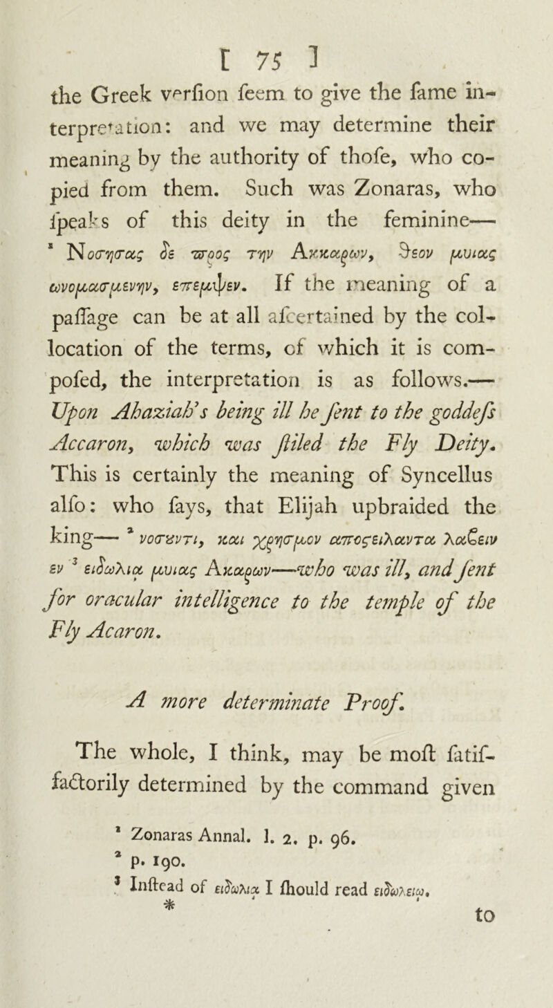 the Greek v^rfion feem to give the fame in- terpretation: and we may determine their meaning by the authority of thofe, who co- pied from them. Such was Zonaras, who ipeaks of this deity in the feminine— No<nj<rus os -zroog rqv Akkuqwv, §sov [xviocg tovo[Act(rf/.£VY}v9 £7T£(/,ifyev. If the meaning of a paffage can be at all afcertained by the col- location of the terms, of which it is com- pofed, the interpretation is as follows.— Upon Ahazia/j s being ill he fe?it to the goddefs Ac car on, which was Jliled the Fly Deity. This is certainly the meaning of Syncellus alfo: who fays, that Elijah upbraided the king— 3 ' vocrvvTi, Koci ^Y](TfjLOV uttc^uXocvtoc XocQsiv sv 3 £tSu\ia fzviug Axccguv—who was ill\ and fent for oracular intelligence to the temple of the Fly Acaron. A more determinate Proof The whole, I think, may be moll fatif- la£torily determined by the command given Zonaras Annal. 1. 2. p. 96. * p. 190. s Inftead of etiatoa I fhould read eidwtem, * to