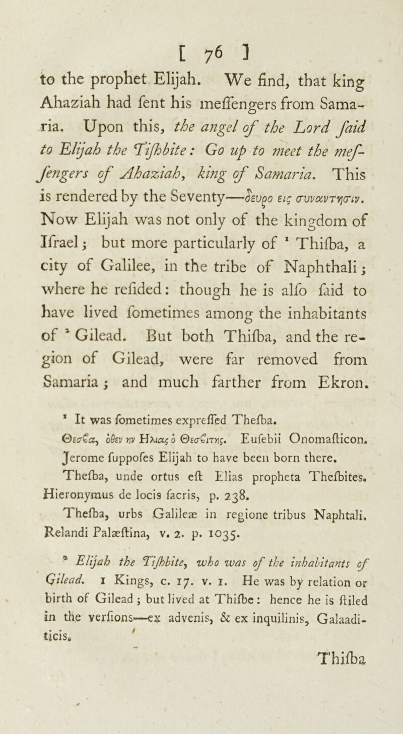 to the prophet Elijah. We find, that king Ahaziah had fent his meffengers from Sama- ria. Upon this, the angel of the Lord faid to Elijah the Lifhbite: Go up to meet the mef- fengers of Ahaziah, king of Samaria. This is rendered by the Seventy—Hsvpo eig <rvvavTvjonv. Now Elijah was not only of the kingdom of Ifrael; but more particularly of 1 Thifba, a city of Galilee, in the tribe of Naphthali • where he refided: though he is alfo faid to have lived fometimes among the inhabitants of 1 Gilead. But both Thifba, and the re- gion of Gilead, were far removed from Samaria; and much farther from Ekron. 1 It was fometimes exprefTed Thefba. ©ecrCa, o9tv yv o Eufebii Onomafticon. Jerome fuppofes Elijah to have been born there. Thefba, unde ortus eft Elias propheta Thefbites. Hieronymus de loci9 facris, p. 238. Thefba, urbs Galileae in regione tribus Naphtali. Relandi Palaeftina, v. 2. p. 1035. Elijah the Tijhbite, who was of the inhabitants of Qilead. i Kings, c. 17. v. 1. He was by relation or birth of Gilead ; but lived at Thifbe: hence he is Filed in the verfions—ex advenis, & ex inquilinis, Galaadi- ticis# Thifba