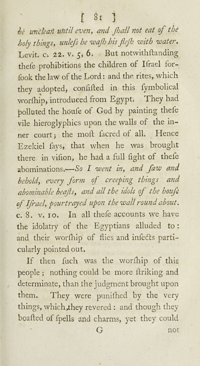 he uncleafi until even, and jhall not eat of the holy things, unlefs he waft his fief with water. Levit. Ci 22. v. 5* 6. But notwithflanding thefe prohibitions the children of Ifrael for- fook the law of the Lord: and the rites, which they adopted* confided in this fymbolical wor(hip, introduced from Egypt. They had polluted the hdufe of God by painting thefe vile hieroglyphics upon the walls of the in- ner court * the mod facred of all. Hence Ezekiel fays, that when he was brought there in vifion, he had a full fight of thefe abominations.—So I went in> and faw and behold, every form of creeping things and abominable beafis, and all the idols of the houfe of Ifrael, pourtrayed upon the wall round about. c. 8. v. io. In all thefe accounts we have the idolatry of the Egyptians alluded to: and their worfhip of flies and infedts parti- cularly pointed out. If then fuch was the worfhip of this people ; nothing could be more ftriking and determinate, than the judgment brought upon them. They were punifhed by the very things, which^hey revered : and though they beaded of fpells and charms, yet they could G not