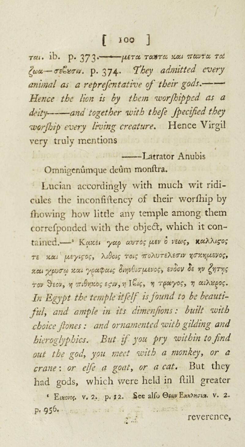 / [ ] rat. ib. p. 373.—-ptra. rcasrtz :ccct 7tcvjtcc ret Ifia.—<rc£u<rtv. p. 374. They admitted every animal as a reprefentative of their gods.—— Hence the lion is by them worjhipped as a deity ana together with thefe fpecified they worjhip every living creature. Hence Virgil very truly mentions # Latrator Anubis Omnigenumque deum monftra. Lucian accordingly with much wit ridi- cules the inconfiftency of their worship by Ihowing how little any temple among them correfponded with the ohjedt, which it con- tained.—1 Kccku yap avrog pcev 0 vtwg, K&XXig'o; te /cat ptsytg'oc, Xi9cig rotg 7roXvTEXertv yczr/fzsvog, zat ypocry Ttoci ypoLtyoug SiyvGicuevog, svoov o£ yv dyryg rov 9-gov, y 7TiQr,Kog e^iv,rjl^ig, y r^otyog, y U’.Xuqog. In Egypt the temple itfelf is found to be beauti- ful, and ample in its dimenftons: built with choice jhnes: and ornamented with gilding and hieroglyphics. Bui if you pry within to find out the god, you meet with a monkey, or a crane: or elfe a goat, or a cat. But they had gods, which were held in ftill greater 1 Einovzg. v. 2. p. 12. See alfo EwKwria. v. 2. p, 956. • * reverence,