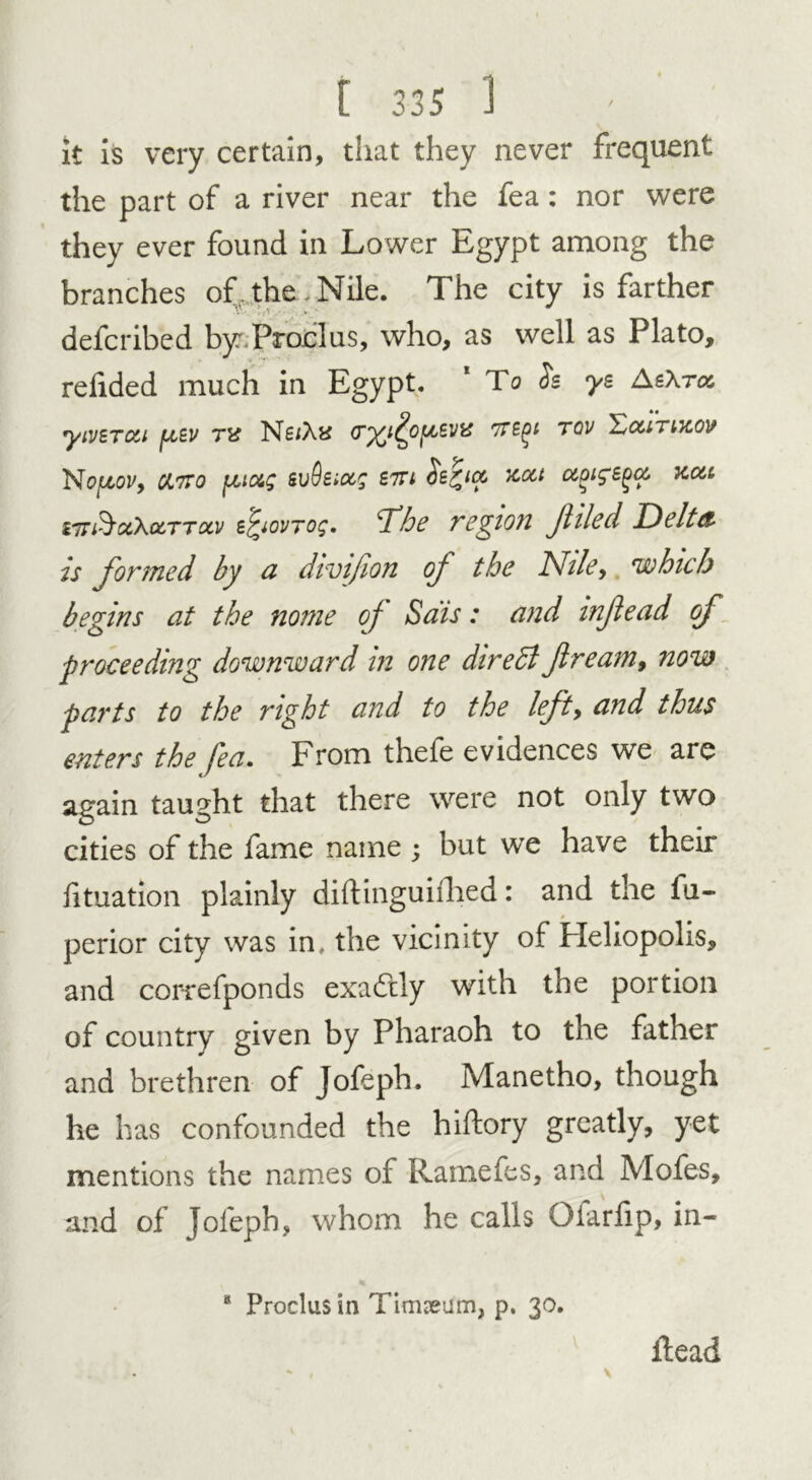 it is very certain, that they never frequent the part of a river near the fea: nor were they ever found in Lower Egypt among the branches of , the . Nile. The city is farther defcribed by. Prod us, who, as well as Plato, redded much in Egypt. To is ye AeXroc yiverixi fj^ev tu Ne/Ax (r^i^o^evis 7Tegi tov £cutikov Nojttov, cjLtto fjuotg evQeiocg btu Se^ia> xa.t aoige^a. xcu iir&ctkocTTotv e^iovTog. Dhe region filed Delta Is formed by a divifion oj the Nile, which begins at the nome of Sais: and infiead of proceeding downward in one diredl ft rearn 9 now parts to the right and to the left, and thus enters the fea. From thele evidences we are again taught that there were not only two cities of the fame name ; but wTe have their lituation plainly diftinguilhed: and the fu- perior city was in, the vicinity of Heliopolis, and correfponds exactly with the portion of country given by Pharaoh to the father and brethren of Jofeph. Manetho, though he has confounded the hiftory greatly, yet mentions the names of Ramefes, and Mofes, and of jofeph, whom he calls Olariip, in- 8 Proclus in Timseum, p. 30. ftead