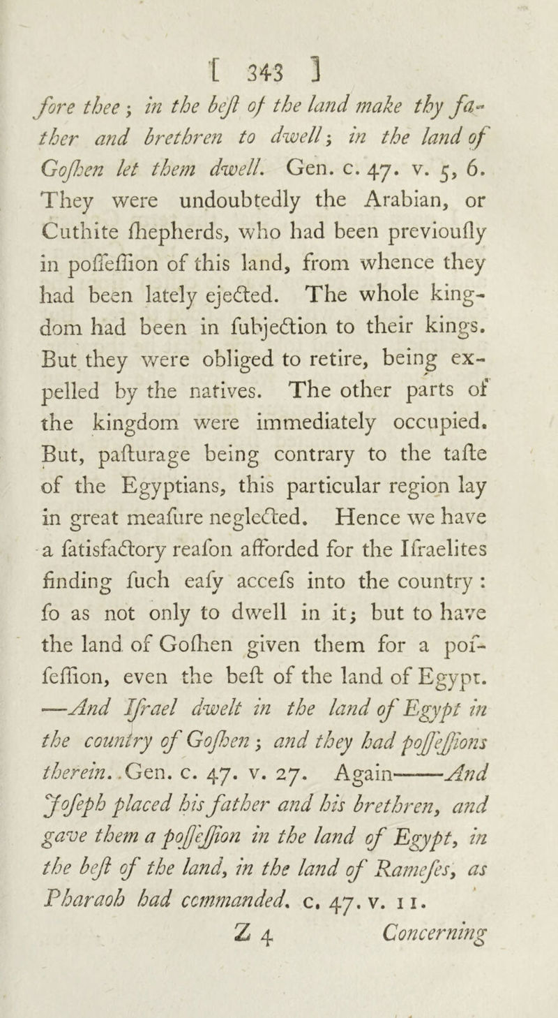 fore thee \ in the bejl of the land make thy fa- ther and brethren to dwell; in the land of Gojhen let them dwell. Gen. c. 47. v. 5, 6. They were undoubtedly the Arabian, or Cuthite fhepherds, who had been previoufly in podefhon of this land, from whence they had been lately ejedted. The whole king- dom had been in fubjedtion to their kings. But they were obliged to retire, being ex- pelled by the natives. The other parts of the kingdom were immediately occupied. But, pafturage being contrary to the taile of the Egyptians, this particular region lay in great meafure negledted. Hence we have a fatisfadtory realon afforded for the Ifraelites finding fuch eafy accefs into the country : fo as not only to dwell in it; but to have the land of Gofhen given them for a pof- feffion, even the bed; of the land of Egypt. —And Jfrael dwelt in the land of Egypt in the country of Go fen ; and they had poffejjions therein. .Gen. c. 47. v. 27. Again And Jofeph placed his father and his brethren, and gave them a pofejfion in the land of Egypt, in the bef of the land, in the land of Ramefes, as Pharaoh had commanded, c. 47. v. 11. Z 4 Concerning