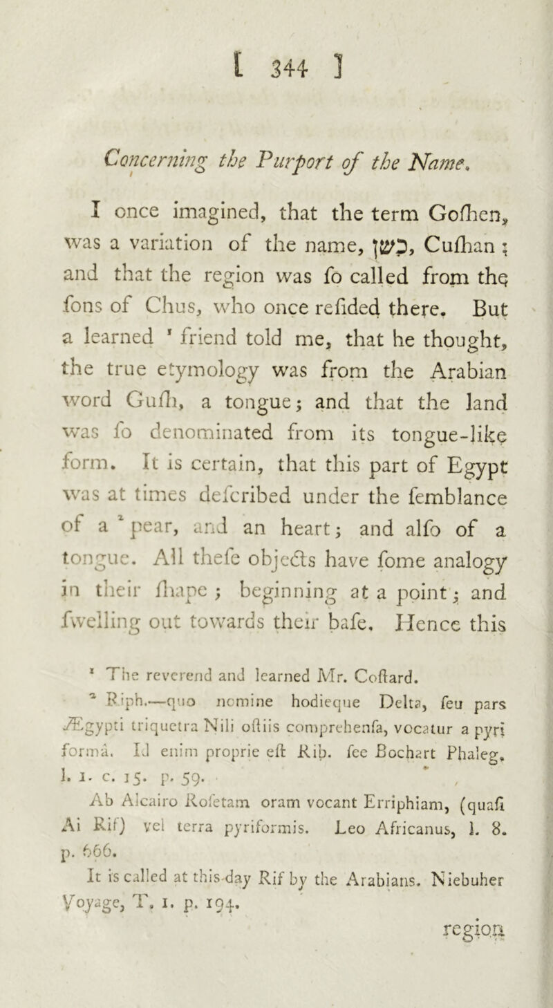 Concerning the Purport of the Name. I once imagined, that the term Gofhen, was a variation of the name, Cufhan ; and that the region was fo called from thq fons of Chus, who once refided there. But a learned * friend told me, that he thought, the true etymology was from the Arabian word Gufh, a tongue; and that the land was fo denominated from its tongue-like form. It is certain, that this part of Egypt was at times defcribed under the femblance of a xpear, and an heart; and alfo of a tongue. All thefe objects have fome analogy in their fhape ; beginning at a point; and fwelling out towards their bafe. Hence this 1 The reverend anJ learned Mr. Coftard. a Riph.—quo nomine hodieque Delta, feu pars /Lgypti triquetra Nili oftiis comprehenfa, vocatur a pyri forma. Id enim proprie eft Rib. fee Bochart Phaleg. 1. i. c. 15. p. 59. , Ab Alcairo Rofetam oram vocant Erriphiam, (quaft Ai Rif) vel terra pyriformis. Leo Africanus, 1. 8. p. 666. it rs called at this-day Rif bv the Arabians. Niebuher Voyage, T. 1. p. 194. region