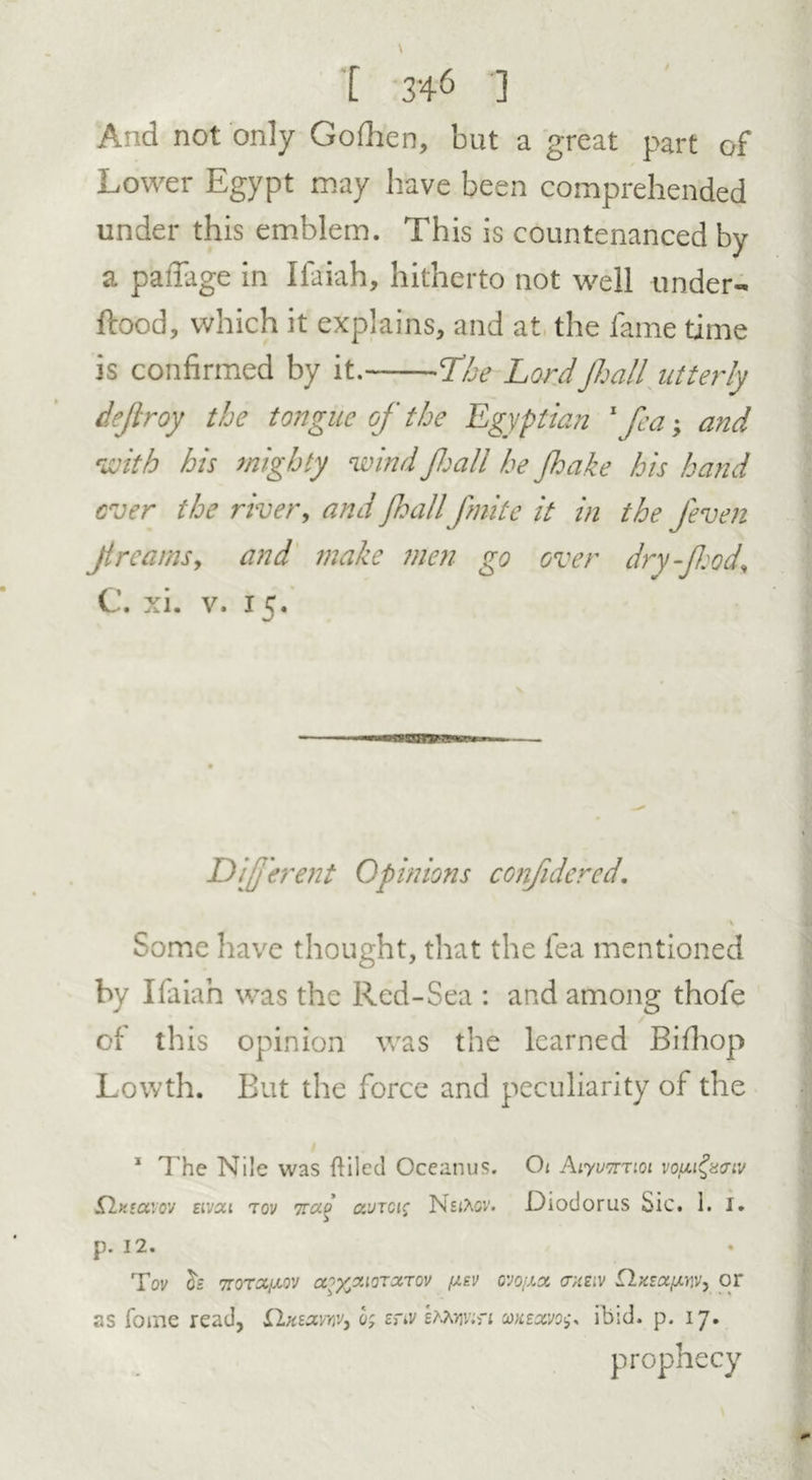 And not only Gofhen, but a great part of Lower Egypt may have been comprehended under this emblem. This is countenanced by a paflage in Ifaiah, hitherto not well under- Rood, which it explains, and at the fame time is confirmed by it. The Lordfhall utterly dejlroy the tongue of the Egyptian 1 fea; and with his mighty wind fhall he Jhake his hand ever the river, and fhall fmite it in the Jeven Ji reams, and make men go over dry food, C. xi. v. 15. wssnrrw* Different Opinions confidered. \ Some have thought, that the fea mentioned by Ifaiah was the Red-Sea : and among thofe cl this opinion was the learned Bifhop Lowth. But the force and peculiarity of the 1 The Nile was {tiled Oceanus. Ot AiyvTmoi vougzcriv Sklxectvw eivai tov Trag aurcis Diodorus Sic. 1. I. p. 12. Tov h TroTctfAOV a?%aioratov /jlev ovo/ax chelv tlxsafAW, or as foine read, flxsavnvj 05 znv vin cokzxvo^ ibid. p. 17. prophecy
