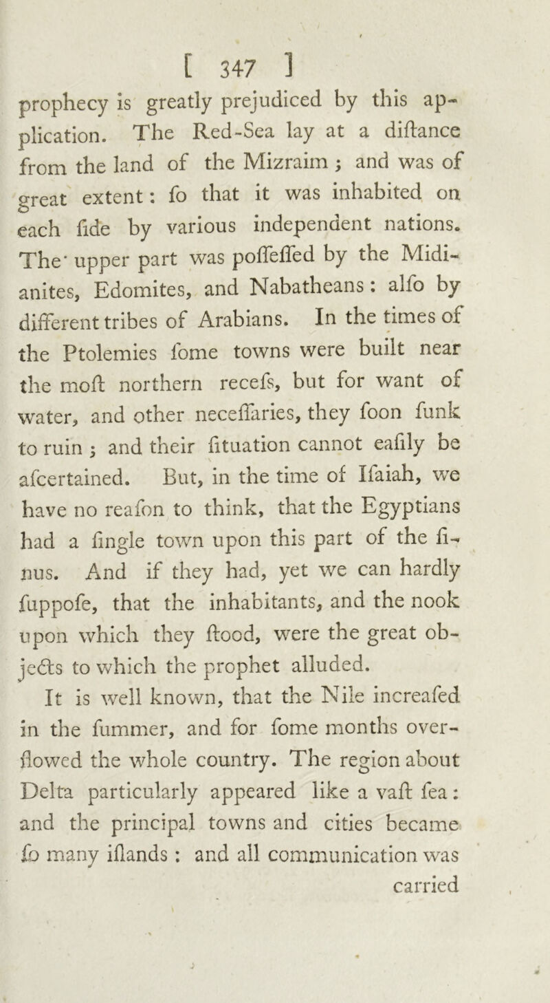prophecy is greatly prejudiced by this ap- plication. The Red-Sea lay at a diftance from the land of the Mizraim ; and was of o-reat extent: fo that it was inhabited on each fide by various independent nations. The' upper part was poffeffed by tbe Midi- anites, Edomites, and Nabatheans: alfo by different tribes of Arabians. In the times of the Ptolemies fome towns were built near the moil northern recefs, but for want ox water, and other neceffaries, they foon funk to ruin -3 and their fituation cannot eafily DC afcertained. But, in the time of liaiah, we have no reafon to think, that the Egyptians had a fingle town upon this part of the fi- rms. And if they had, yet we can hardly fuppofe, that the inhabitants, and the nook upon which they flood, were the great ob- jects to which the prophet alluded. It is well known, that the Nile increafed in the fummer, and for fome months over- flowed the whole country. The region about Delta particularly appeared like a vaff lea: and the principal towns and cities became fo many iflands : and all communication was carried