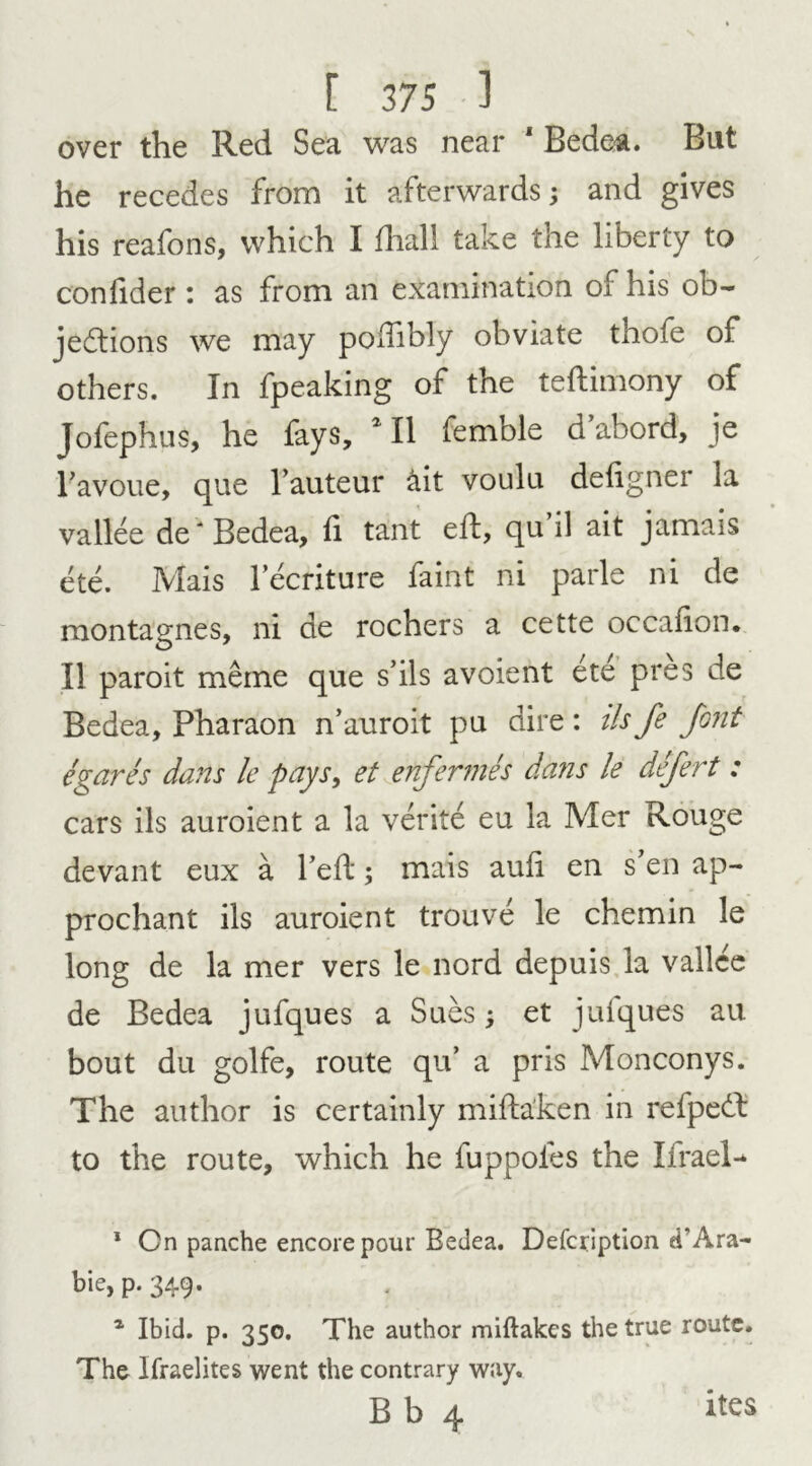 over the Red Sea was near 1 Bedea. But he recedes from it afterwards; and gives his reafons, which I fhall take the liberty to confider : as from an examination of his ob- jections we may poiTibly obviate thofe of others. In fpeaking of the teftimony of Jofephus, he fays, *11 femble d’abord, je Favoue, que Fauteur &it voulu deligner ia vallee de 'Bedea, fi tant eft, qu’il ait jamais ete. Mais lecriture faint ni parle ni de montagnes, ni de rochers a cette occaiion. II paroit meme que s’ils avoient ete pres de Bedea, Pharaon n’auroit pu dire: ilsfe font egares dans le pays, et enfermes dans le defert : cars ils auroient a la verite eu la Mer Rouge devant eux a Fed; mais auli en s'en ap- prochant ils auroient trouve le chemin le long de la mer vers le nord depuis la vallee de Bedea jufques a Sues; et jufques au bout du golfe, route qu’ a pris Monconys. The author is certainly mifta’ken in refpeCt to the route, which he fuppoies the Ifrael- 1 On panche encore pour Bedea. Defcription eT Ara- ble, p. 349. 1 Ibid. p. 350. The author miftakes the true route. The lfraelites went the contrary way. B b 4 ites