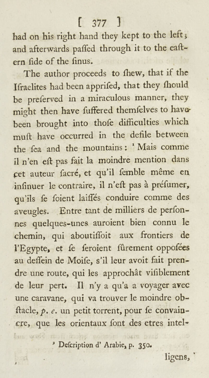 had on his right hand they kept to the left > and afterwards palled through it to the eaft- ern fide of the fmus. The author proceeds to Ihew, that if the Ifraelites had been apprifed, that they Ihould be preferved in a miraculous manner, they mi^ht then have fuffered themfelves to havo been brought into thofe difficulties which mull have occurred in the defile between the fea and the mountains: 1 Mais comme il n’en ell pas fait la moindre mention dans £et auteur facre, et qu’il femble meme en inlinuer le contraire, il n’ell pas a prefumer, qu’ils fe foient laifies conduire comme des aveugles. Entre tant de milliers de perfon- nes quelques-unes auroient bien connu le chemin, qui aboutilfoit aux frontiers de l’Egypte, et fe feroient furement oppofees au defTein de Moife, s’il leur avoit fait pren- dre une route, qui les approchat vifiblement de leur pert, Il n’y a qu’a a voyager avec une caravane, qui va trouver le moindre ob- llacle,/). e. un petit torrent, pour fe convain- cre, que les orientaux font des etres intel- p , . . „y * Defcription d’ Arabie, p. 350# ligens, ‘