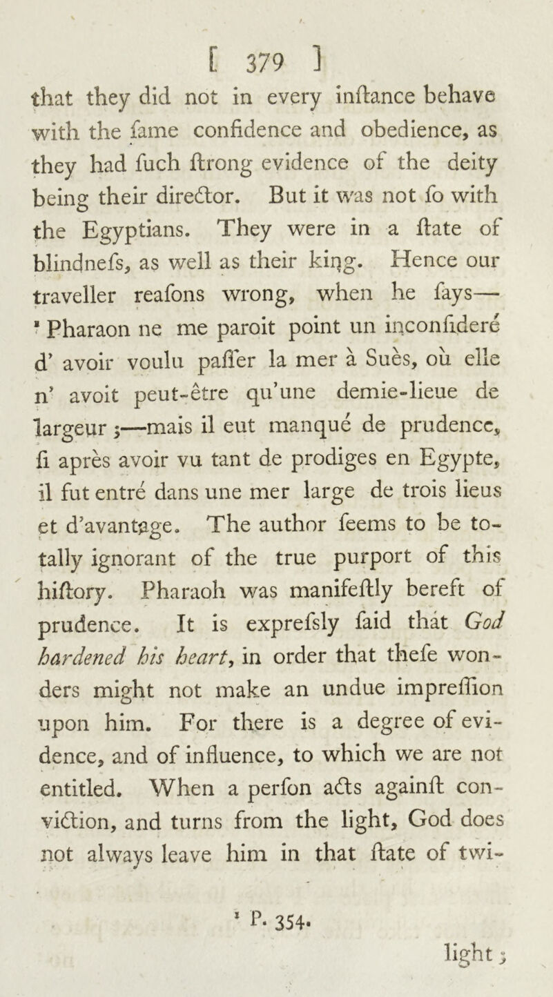 that they did not in every inftance behave with the fame confidence and obedience, as they had fuch ftrong evidence of the deity being their director. But it was not fo with the Egyptians. They were in a date of blindnefs, as well as their king. Hence our traveller reafons wrong, when he fays— * Pharaon ne me paroit point un inconfidere d’ avoir voulu paffer la mer a Sues, oil elle ny avoit peut-etre qu’une demie-lieue de largeur ;—mais il eut manque de prudence, fi apres avoir vu tant de prodiges en Egypte, il fut entre dans une mer large de trois lieus et d’avantjige. The author feems to be to- tally ignorant of the true purport of this hidory. Pharaoh was manifedly bereft of prudence. It is exprefsly faid that God hardened his heart, in order that thefe won- ders might not make an undue imprellion upon him. For there is a degree of evi- dence, and of influence, to which we are not entitled. When a perfon ads againd con- vidion, and turns from the light, God does not always leave him in that date of twi~ 1 P- 354- light v*, •