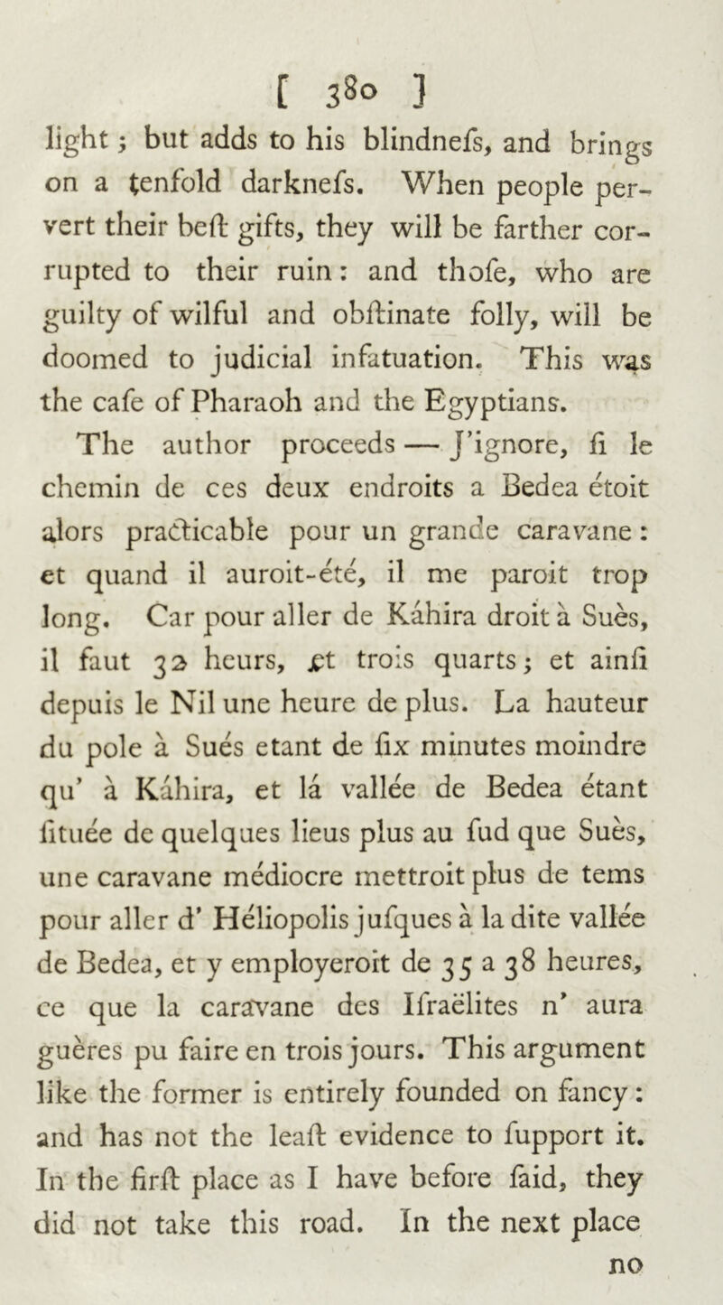 [ 3§o } light; but adds to his blindnefs, and brings on a tenfold darknefs. When people per- vert their bed: gifts, they will be farther cor- rupted to their ruin: and thofe, who are guilty of wilful and obifinate folly, will be doomed to judicial infatuation. This was the cafe of Pharaoh and the Egyptians. The author proceeds — J’ignore, fi le chemin de ces deux endroits a Bedea etoit alors practicable pour un grande caravane: et quand il auroit-ete, il me paroit trop long. Car pour aller de Kahira droit a Sues, il faut 32 heurs, jpt trois quarts; et ainli depuis le Nil une heure de plus. La hauteur du pole a Sues etant de fix minutes moindre qu’ a Kahira, et la vallee de Bedea etant lituee de quelques lieus plus au fud que Sues, une caravane mediocre mettroitplus de terns pour aller d’ Heliopolis jufques a la dite vallee de Bedea, et y employeroit de 35 a 38 heures, ce que la caravane des Ifraelites n* aura gueres pu faire en trois jours. This argument like the former is entirely founded on fancy: and has not the lead evidence to fupport it. In the firft place as I have before faid, they did not take this road. In the next place no