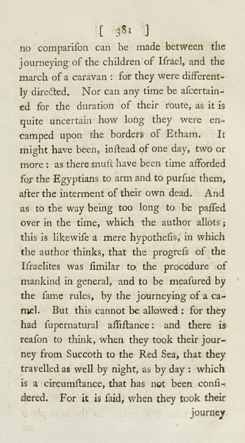 E 3S1 J no comparifon can be made between the journeying of the children of Ifrael, and the march of a caravan : for they were different- ly directed. Nor can any time be afcertain- ed for the duration of their route, as it is quite uncertain how long they were en- camped upon the borders of Etham. It might have been, inftead of one day, two or more : as there mult have been time afforded for the Egyptians to arm and to purfue them, after the interment of their own dead. And as to the way being too long to be paffed over in the time, which the author allots; this is likewife a mere hypothecs, in which the author thinks, that the progrefs of the Ifraelites was fimilar to the procedure of mankind in general, and to be meafured by the fame rules, by the journeying of a ca- mel. But this cannot be allowed : for they had fupernatural affiftance: and there is reafon to think, when they took their jour- ney from Succoth to the Red Sea, that they travelled as well by night, as by day : which is a circumftance, that has not been confi- dered. For it is faid, when they took their journey 1