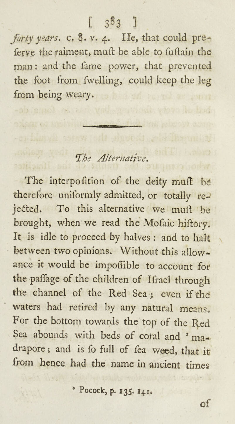 forty years, c. 8. v. 4. He, that could pre- fer ve the raiment, mud be able to fu drain the man: and the fame power, that prevented the foot from fwelling, could keep the leg from being weary. ‘The Alternative. The interpofition of the deity mud he therefore uniformly admitted, or totally re- jected. To this alternative we mud be brought, when we read the Mofaic hiftory. It is idle to proceed by halves : and to halt between two opinions. Without this allow- ance it would be impodible to account for the paffage of the children of Ifrael through the channel of the Red Sea ; even if the waters had retired by any natural means* For the bottom towards the top of the Red Sea abounds with beds of coral and 1 ma- drapore; and is fo full of fea weed, that it from hence had the name in ancient times 3 Pocock, p. 135. 141. of