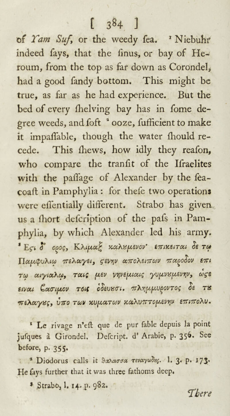 t of Tam Suf> or the weedy fea. 1 Niebuhr indeed fays, that the finus, or bay of He- roum, from the top as far down as Corondeb had a good fandy bottom. This might be true, as far as he had experience. But the bed of every Shelving bay has in fome de- gree weeds, and foft 1 ooze, fufhcient to make it impaffable, though the water fhould re- cede. This fhews, how idly they reafon, who compare the tranfit of the Ifraelites with the paffage of Alexander by the fea- coaft in Pamphylia : for thefe two operations were effentially different. Strabo has given, us a fhort defcription of the pafs in Pam- phylia, by which Alexander led his army. * Egi £ cgog, K\ipoc£ xuXvpevov' stuksitou os tc* 7TSX&yEt, g£VY\V <Z7rc\El7TCi)V TTOCgofioV S7TI tu> caytotXu, tou; [isv vyvsfjuuig yvpvispsvrjv, uge SlVCCl Ectcipcv TOiC C$EViS(Tl. 7TXTJ^V^OVTOg <5s TX *rrsXccyx;y \nto tcov kv^octcov x,uXv7tto^svy}U sttittoXu. 1 Le rivage n’efl que de put* fable depuis la point jufques a Girondel. Defcript. d* Arabie, p. 356. See before, p. 355. 1 Diodorus calls it 1. 3. p. 373' He fays further that it was three fathoms deep. * jStrabo, 1. 14. p. 982. There