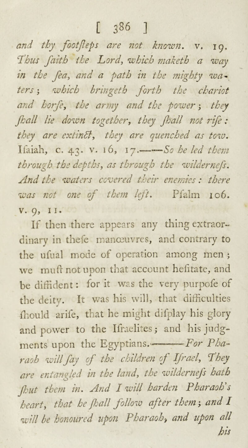 and thy footjleps are not known, v. 19. ‘Thus faith the Lord, which niaketh a way in the fea, and a path in the mighty wa- ; which bringeth forth the chariot and horfe9 the army and the power> they fall lie down together, they fall not rife: they are extinSl, they are quenched as tow. Ifaiah, c. 43. v. 16, 17.——So he led than through the depths, as through the wildernefs. And the waters covered their enemies: there was not one of them left. Pfalm 106. v. 9, 11. If then there appears any thing extraor- dinary in thefe manoeuvres, and contrary to the ufual mode of operation among men ; we muh not upon that account hefitate, and be diffident: for it was the very purpofe of the deity. It was his will, that difficulties J ffiould arife, that he might difplay his glory and power to the Ifraelites; and his judg- ments upon the Egyptians.' For Pha- raoh will fay of the children of Ifrael, They are entangled in the land, the wildernefs hath fut them in. And I will harden Pharaoh's hearty that he fall follow after them; and I will be honoured upon Pharaoh, and upon all his