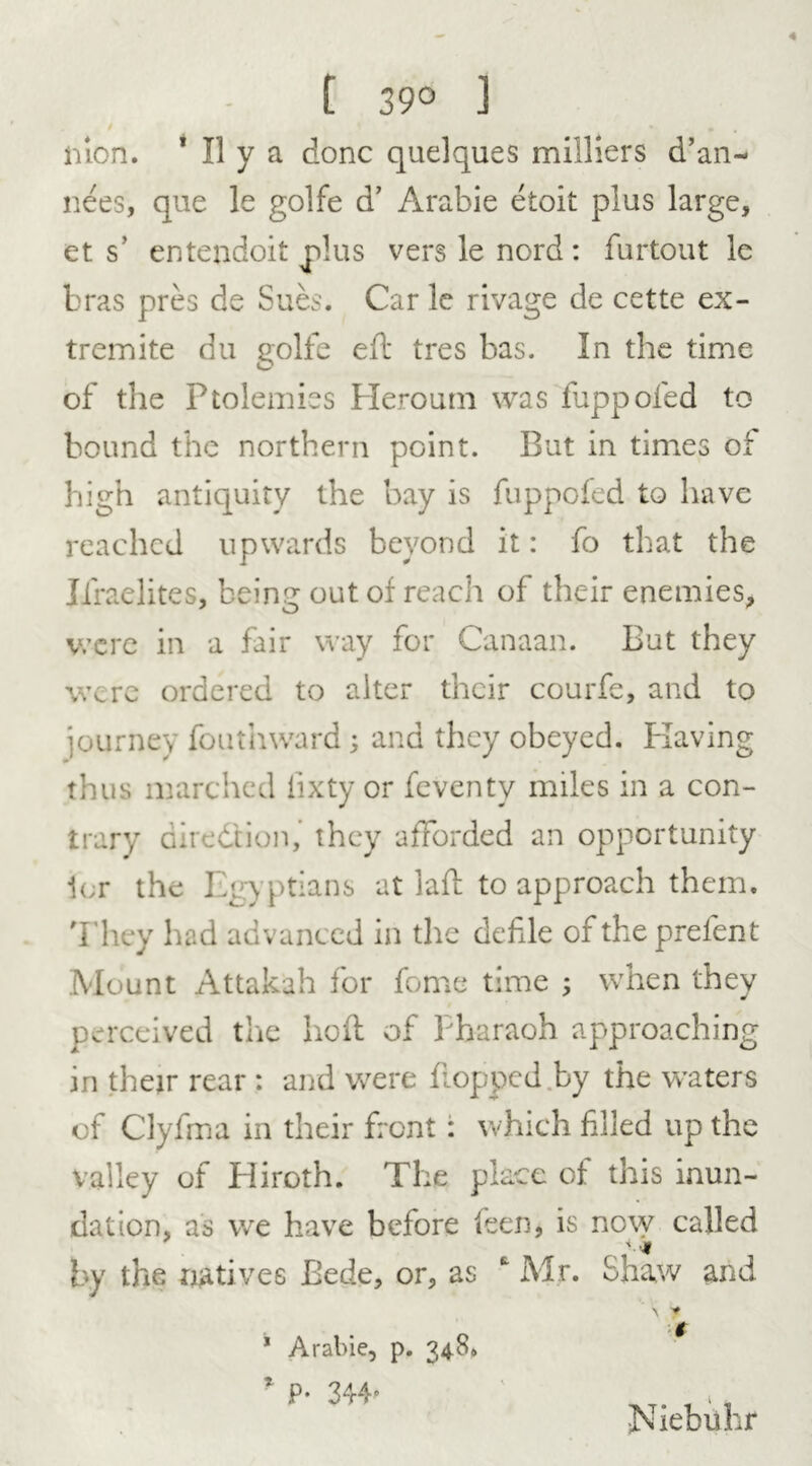 [ 39° ] lilon. 1 II y a done quelques milliers d’an- nees, que le golfe d’ Arable etoit plus large, et s’ entendoit plus vers le nord : furtout le bras pres de Sues. Car le rivage de cette ex- tremite du golfe eft tres bas. In the time of the Ptolemies Heroutn was fuppofed to bound the northern point. But in times of high antiquity the bay is fuppofed to have reached upwards beyond it: fo that the Jfraelites, beincr out of reach of their enemies, were in a fair way for Canaan. But they were ordered to alter their courfe, and to journey fouthward; and they obeyed. Having thus marched iixty or feventy miles in a con- trary direction,’ they afforded an opportunity ier the Egyptians at laft to approach them. They had advanced in the defile oftheprefent Mount Attakah for fome time ; when they perceived the ho ft of Pharaoh approaching in their rear : and were flopped by the waters of Clyfma in their front : which filled up the valley of Hiroth. The place of this inun- dation, as we have before feen, is now called by the natives Bede, or, as  Mr. Shaw and ’ Aral>ie, p. 348. * P- 344- \ y t Niebuhr