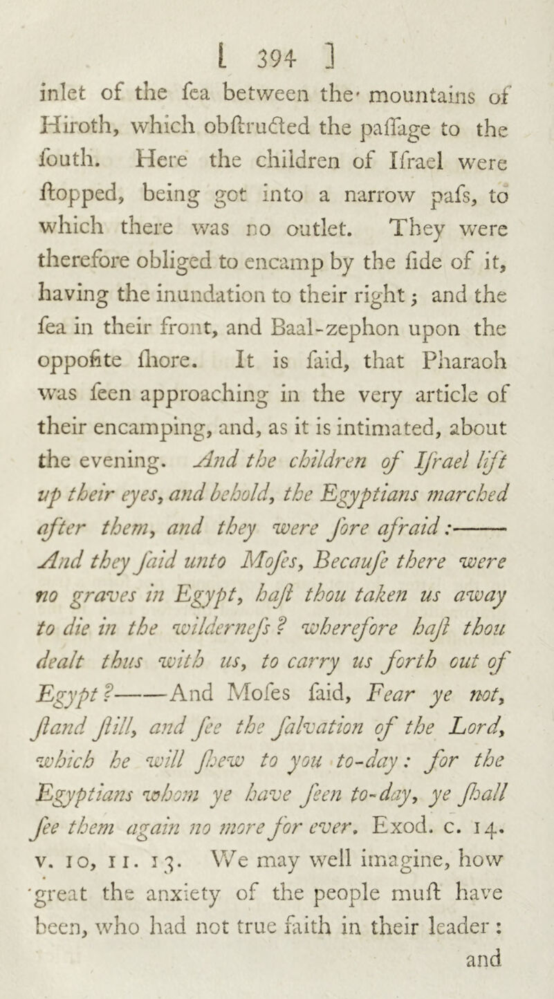 inlet of the fea between the- mountains of Hiroth, which obftru&ed the paffage to the fouth. Here the children of Ifrael were Hopped, being got into a narrow pafs, to which there was no outlet. They were therefore obliged to encamp by the fide of it, having the inundation to their right; and the fea in their front, and Baal-zephon upon the oppofite iliore. It is faid, that Pharaoh was leen approaching in the very article of their encamping, and, as it is intimated, about the evening. And the children of Ifrael lift up their eyes, and behold, the Egyptians marched after them, and they were fore afraid: And they faid unto Mofes, Becaufe there were no graves in Egypt, hajl thou taken us away to die in the wildernefs ? wherefore hajl thou dealt thus with us, to carry us forth cut of Egypt? And Moles faid, Fear ye not, Jland Jlilly and fee the falvation of the Lord\ which he will few to you to-day: for the Egyptians whom ye have feen to-day, ye fall fee them again no more for ever, Exod. c. 14. v. 10, 11. 13. We may well imagine, how 'great the anxiety of the people muH have been, who had not true frith in their leader : and