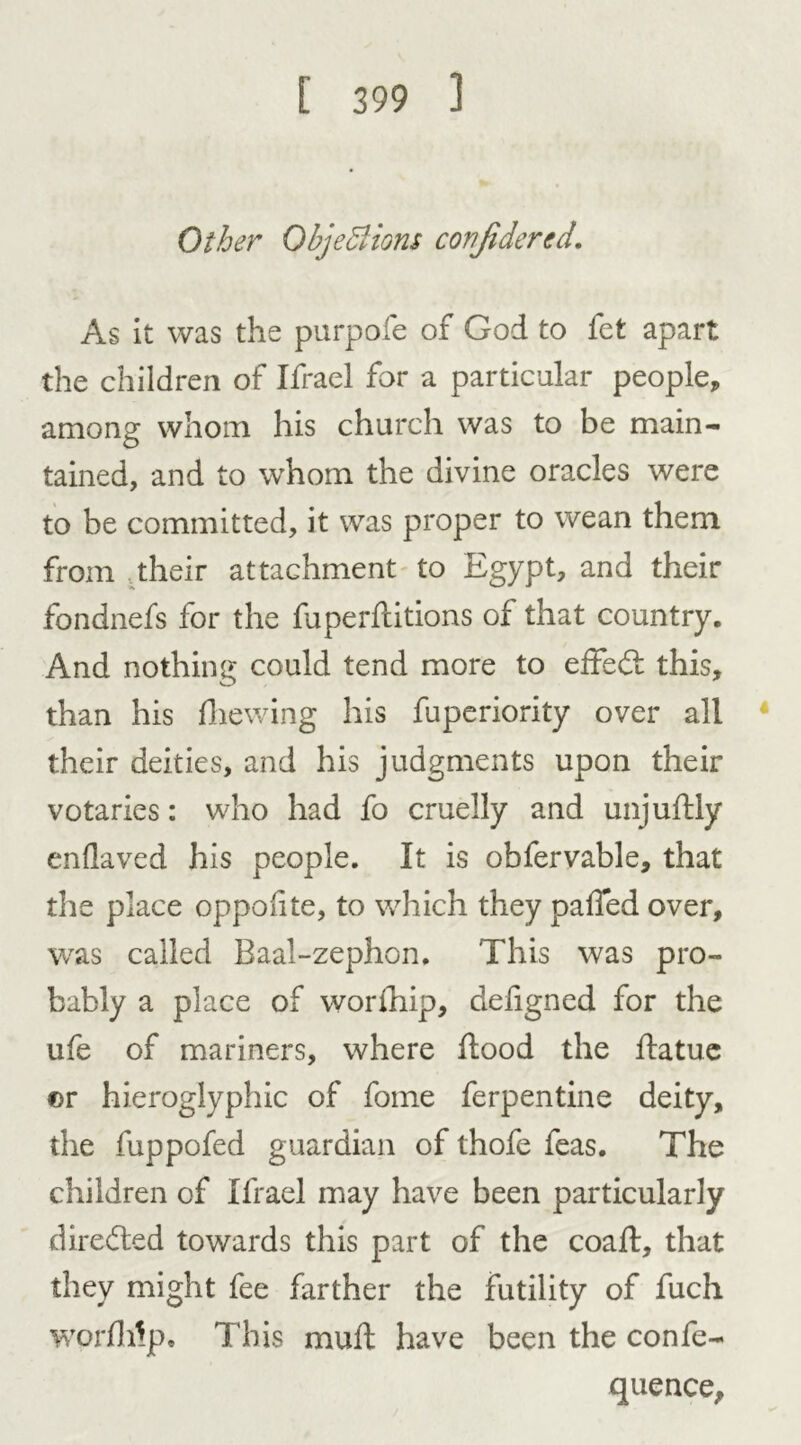 Other Objections confidered. As it was the purpofe of God to fet apart the children of Ifrael for a particular people, among whom his church was to be main- tained, and to whom the divine oracles were to be committed, it was proper to wean them from their attachment to Egypt, and their fondnefs for the fuperflitions of that country. And nothing could tend more to effedl this, than his die wing his fuperiority over all their deities, and his judgments upon their votaries: who had fo cruelly and unjuddy enflaved his people. It is obfervable, that the place oppolite, to which they paffed over, was called Baal-zephon. This was pro- bably a place of worship, defigned for the ufe of mariners, where flood the flatue ©r hieroglyphic of fome ferpentine deity, the fuppofed guardian of thofe feas. The children of Ifrael may have been particularly dire died towards this part of the coafl, that they might fee farther the futility of fuch word dp. This mud have been the confe- quence.