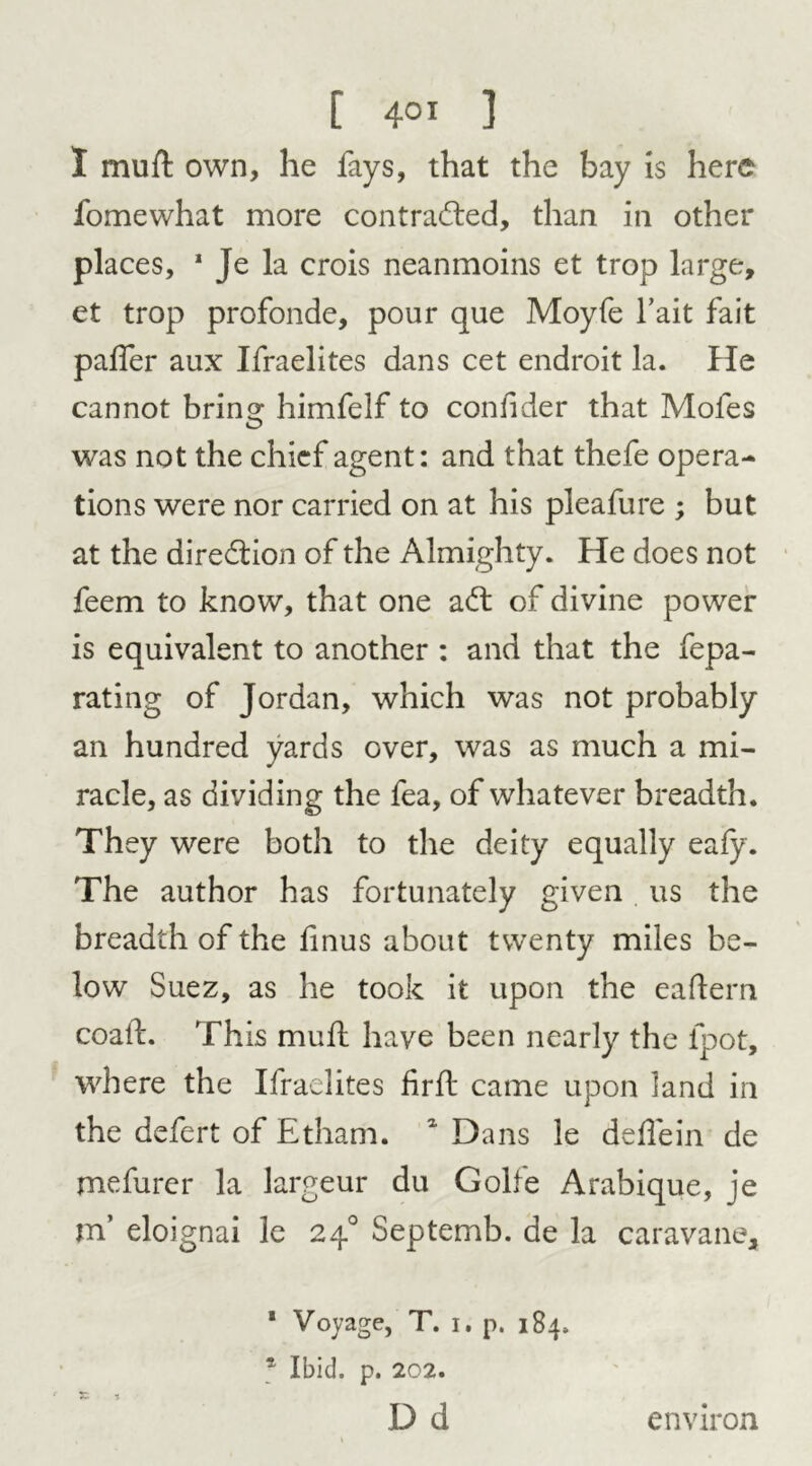 I mu ft own, he fays, that the bay is here fomewhat more contracted, than in other places, 1 Je la crois neanmoins et trop large, et trop profonde, pour que Moyfe fait fait paffer aux Ifraelites dans cet endroit la. He cannot brina: himfelf to confider that Mofes was not the chief agent: and that thefe opera- tions were nor carried on at his pleafure ; but at the direction of the Almighty. He does not feem to know, that one aCt of divine power is equivalent to another : and that the fepa- rating of Jordan, which was not probably an hundred yards over, was as much a mi- racle, as dividing the fea, of whatever breadth. They were both to the deity equally eafy. The author has fortunately given us the breadth of the ftnus about twenty miles be- low Suez, as he took it upon the eaftern coaft. This muft have been nearly the ipot, where the Ifraelites firft came upon land in the defert of Etham. 1 Dans le ddie in de mefurer la largeur du Golfe Arabique, je m’ eloignai le 240 Septemb. de la caravane, ‘ Voyage, T. 1. p. 184. Ibid. p. 202. X -i D d environ