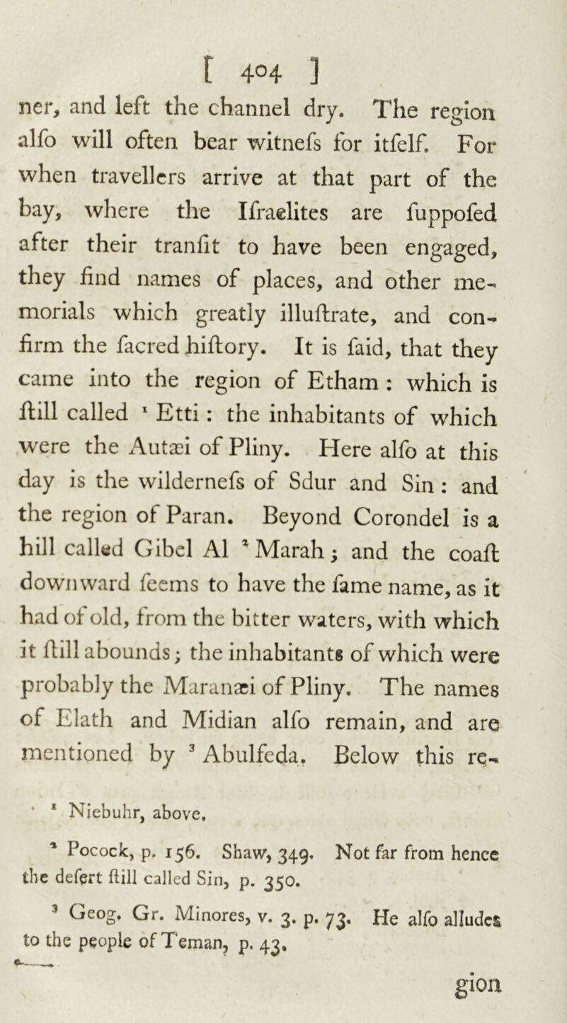ner, and left the channel dry. The region alfo will often bear witnefs for itfelf. For when travellers arrive at that part of the bay, where the Ifraelites are fuppofed after their tranlit to have been engaged, they find names of places, and other me- morials which greatly illuftrate, and con- firm the facred hiflory. It is faid, that they came into the region of Etham : which is flill called 1 Etti: the inhabitants of which were the Autaei of Pliny. Here alfo at this day is the wildernefs of Sdur and Sin : and the region of Paran. Beyond Corondel is a hill called Gibel A1 1 Marah; and the coaft downward feems to have the fame name, as it had of old, from the bitter waters, with which it llill abounds; the inhabitants of which were probably the Maranaei of Pliny. The names of Elath and Midian alfo remain, and are mentioned by 3 Abulfeda. Below this re- * 1 Niebuhr, above. Pocock, p. 156. Shaw, 349. Not far from hence the defprt flill called Sin, p. 350. 1 Geog. Gr. Minores, v. 3. p. 73. He alfo alludes to the people of Teman, p. 43, gion