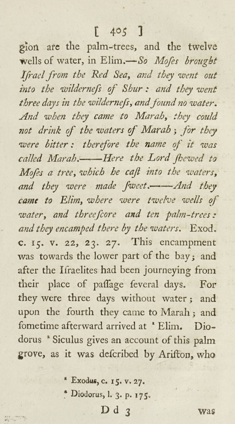 gion are the palm-trees, and the twelve wells of water, in Elim.—So Mofes brought Ifrael from the Red Sea, and they went out into the wildernefs oj Shur : and they went three days in the wildemefs, and found no water. And when they came to Mar ah, they could not drink of the waters of Marah ; for they were bitter: therefore the name of it was called Marah.—-—Here the Lord Jhewed to Mofes a tree, which he caft into the waters, and they were made fweet. And they came to Elim, where were twelve wells of water, and threefcore and ten palm-trees; and they encamped there by the waters. Exod. c. 15. v. 22, 23. 27. This encampment was towards the lower part of the bay; and after the Xfraelites had been journeying from their place of paflage feveral days. For they were three days without water; and upon the fourth they came to Marah; and fometime afterward arrived at 1 Elim. Dio- dorus 1 Siculus gives an account of this palm grove, as it was deferibed by Arifton, who ‘ Exodus, c. 15. v. 27. * Diodorus, 1. 3. p. 175. Dd 3 was
