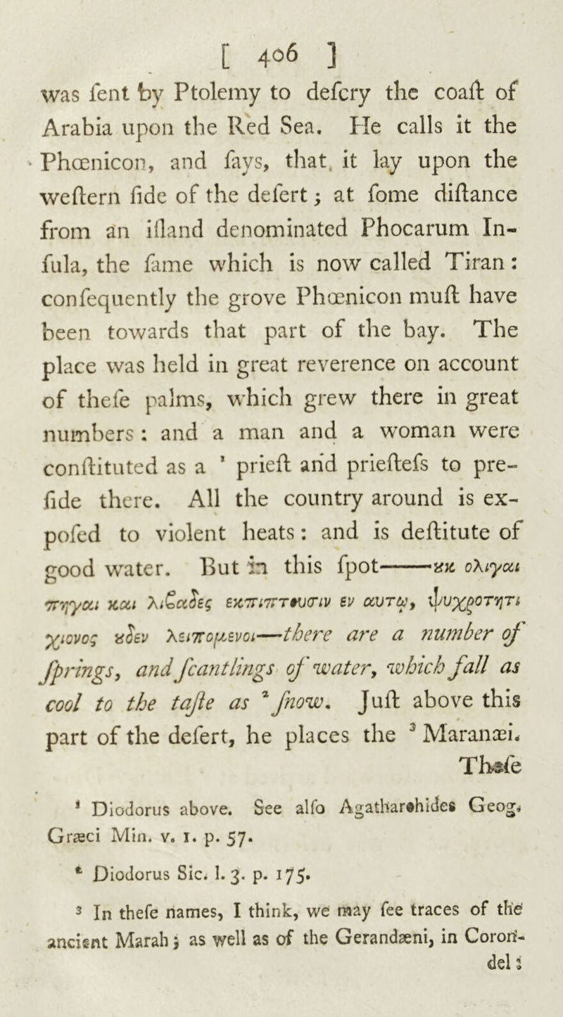 was fent by Ptolemy to defery the coalt of Arabia upon the Red Sea. He calls it the • Phoenicon, and fays, that, it lay upon the we hern fide of the defert; at fome diftance from an ifland denominated Phocarum In- fula, the fame which is now called Tiran: confequently the grove Phoenicon mull have been towards that part of the bay. The place was held in great reverence on account of thefe palms, which grew there in great numbers : and a man and a woman were conftituted as a 1 prieft and prieftefs to pre- fide there. All the country around is ex- pofed to violent heats: and is deftitute of good water. But in this fpot- tut oXiyou TtYfyau itca X&ctdeg eyt7ri7rT$u<riv ev ccvru, ipuxgorijTt yjovog aSev \ei7rofjt,Bvoi—there are a number oj fp rings, and fcant lings oj watery which fall as cool to the tajle as aflow. Juil above this part of the defert, he places the 3 Maranaei, Thafe * Diodorus above. See alfo Agathar«hides Geog^ Grasci Min. v. i. p. 57. * Diodorus Sic. 1. 3. p. 175* 3 In thefe names, I think, we may fee traces of the ancient Marah as well as of the Gerandaeni, in Coroni- del 5