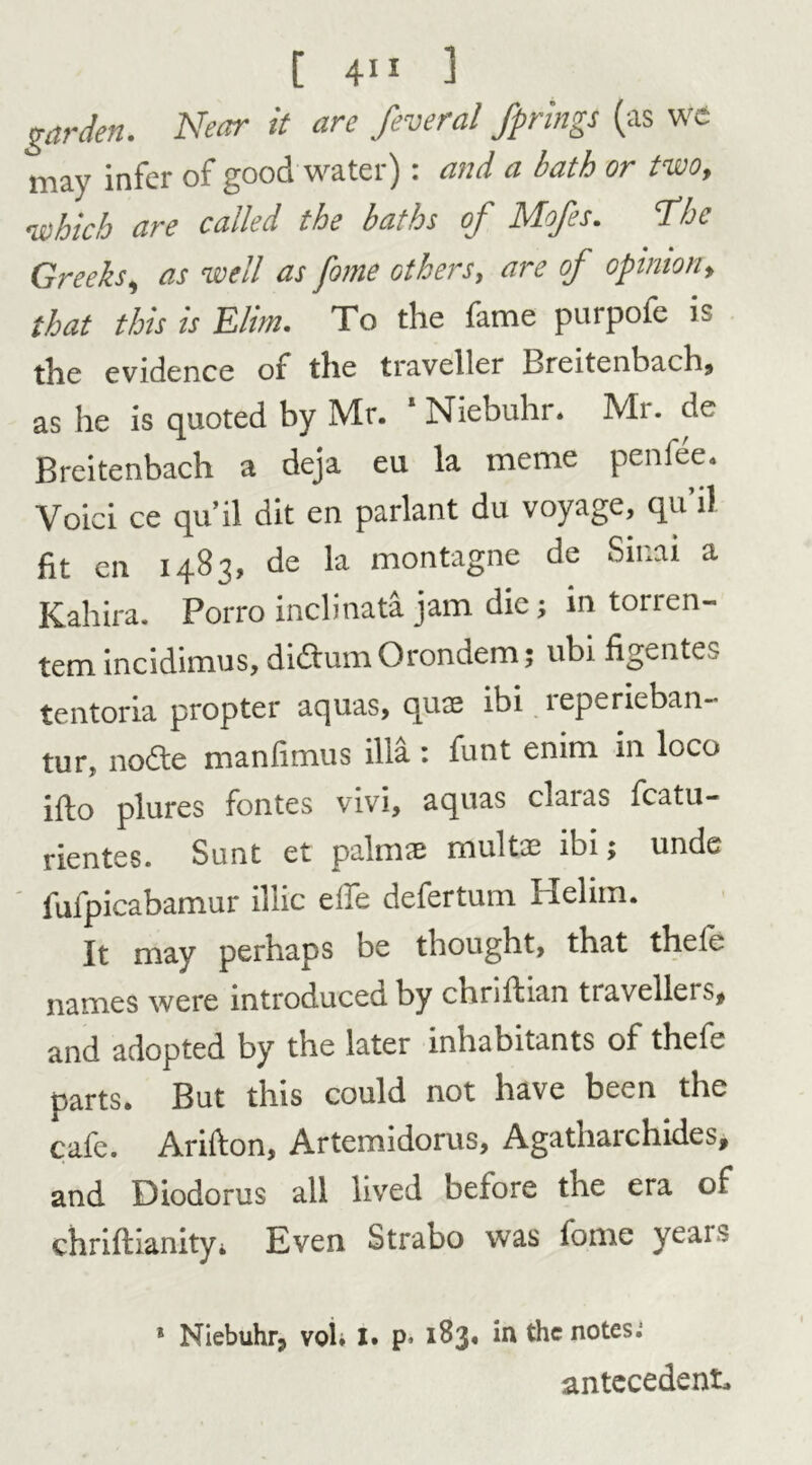 [ 4” ] garden. Near it are feveral firings (as we may infer of good water): and a bath or two, -which are called the baths of Mofes. The Greeks, as well as fome others, are of opinion, that this is Elim. To the fame purpofe is the evidence of the traveller Breitenbach, as he is quoted by Mr. * Niebuhr. Mr. de Breitenbach a deja eu la meme penfee. Void ce qu’il dit en parlant du voyage, qu’il fit en 1483, de la montagne de Sinai a Kahira. Porro inchnata jam die; in torren- tem incidimus, diftum Orondem; ubi figentes tentoria propter aquas, quae ibi reperieban- tur, node manfimus ilia : funt enim in loco ifto plures fontes vivi, aquas claias fcatu- rientes. Sunt et palms mults ibi; unde fufpicabamur illic effe defertum Helim. It may perhaps be thought, that thetc names were introduced by chriftian travellei s, and adopted by the later inhabitants of thefe parts. But this could not have been the cafe. Arifton, Artemidorus, Agatharchides, and Diodorus all lived before the era of chriftianityi Even Strabo was fome yeai - * Niebuhr, vol. I. p. 183, in the notes; antecedent.