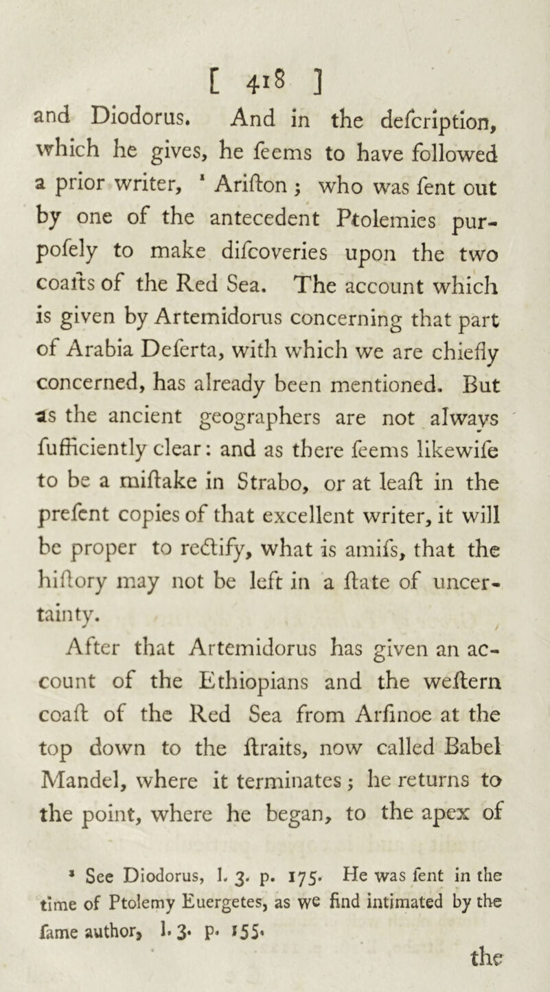 and Diodorus. And in the defcription, which he gives, he feems to have followed a prior writer, 1 Aridon ; who was fent out - by one of the antecedent Ptolemies pur- pofely to make difcoveries upon the two coaits of the Red Sea. The account which is given by Artemidorus concerning that part of Arabia Deferta, with which we are chiefly concerned, has already been mentioned. But as the ancient geographers are not always fufficiently clear: and as there feems likewife to be a midake in Strabo, or at leaf!: in the prefcnt copies of that excellent writer, it will be proper to re&ify, what is amifs, that the hi dory may not be left in a date of uncer- tainty. After that Artemidorus has given an ac- count of the Ethiopians and the weflern coad of the Red Sea from Arfinoe at the top down to the ilraits, now called Babel Mandel, where it terminates ; he returns to the point, where he began, to the apex of * See Diodorus, I. 3. p. 175. He was lent in the time of Ptolemy Euergetes, as we find intimated by the fame author, 1.3* P* *55’ the